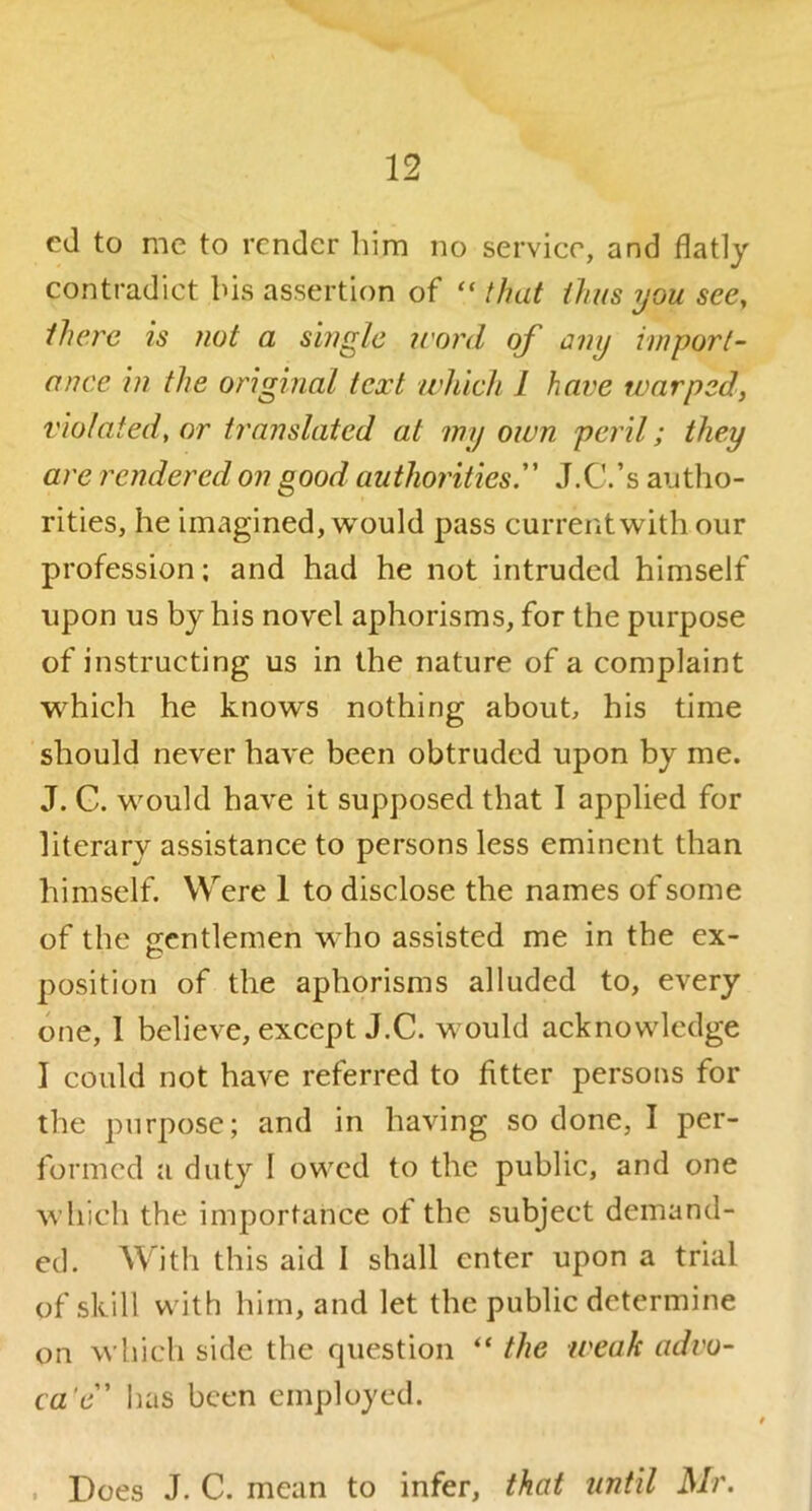 cd to me to render liim no service, and flatly contradict bis assertion of “ that thus you see, there is not a single irord of any import- ance in the original text which I have warped, violated, or translated at my own peril; they are rendered on good authorities. J.C.’s autho- rities, he imagined, would pass current with our profession; and had he not intruded himself upon us by his novel aphorisms, for the purpose of instructing us in the nature of a complaint which he knows nothing about, his time should never have been obtruded upon by me. J. C. would have it supposed that I applied for literary assistance to persons less eminent than himself. Were 1 to disclose the names of some of the gentlemen who assisted me in the ex- position of the aphorisms alluded to, every one, 1 believe, except J.C. would acknowledge I could not have referred to fitter persons for the purpose; and in having so done, I per- formed a duty I owed to the public, and one which the importance of the subject demand- ed. With this aid I shall enter upon a trial of skill with him, and let the public determine on which side the question “ the weak advo- ca'e has been employed. . Does J. C. mean to infer, that until Mr.