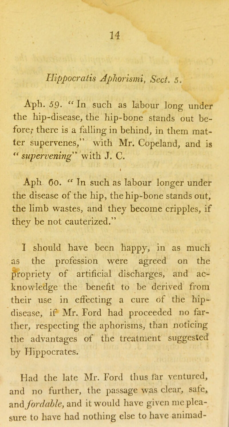 Hippocratis Apliorismi, Sect. 5. Aph. 59. In such as labour long under the hip-disease, the hip-bone stands out be- fore; there is a falling in behind, in them mat- ter supervenes,” with Mr. Copeland, and is ** supervening'' with J. C. \ Aph 60. In such as labour longer under the disease of the hip, the hip-bone stands out, the limb wastes, and they become cripples, if they be not cauterized.” I should have been happy, in as much as the profession were agreed on the propriety of artificial discharges, and ac- knowledge the benefit to be derived from their use in eifecting a cure of the hip- disease, if Mr. Ford had proceeded no far- ther, respecting the aphorisms, than noticing the advantages of the treatment suggested by Hippocrates. Had the late Mr. Ford thus far ventured, and no further, the passage was clear, safe, ford able, and it would have given me plea- sure to have had nothing else to have animad-