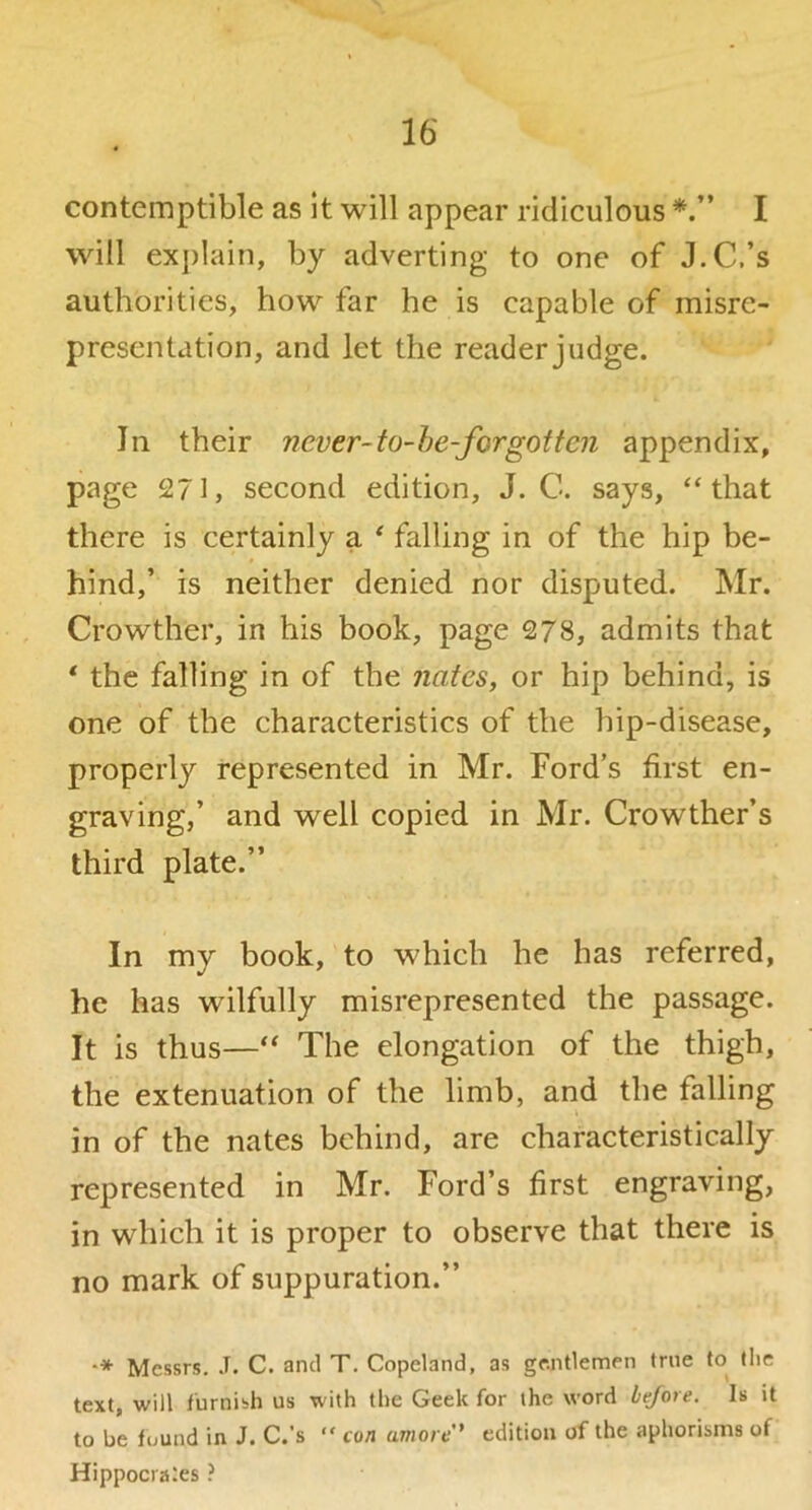 contemptible as it will appear ridiculous I will ex])lain, by adverting to one of J.C.’s authorities, how far he is capable of misre- presentation, and let the reader judge. In their never-to~he-forgotten appendix, page 271, second edition, J. C. says, “that there is certainly a ^ falling in of the hip be- hind,’ is neither denied nor disputed. Mr. Crowther, in his book, page 278, admits that * the falling in of the nates, or hip behind, is one of the characteristics of the hip-disease, properly represented in Mr. Ford’s first en- graving,’ and well copied in Mr. Crowther’s third plate.” In my book, to which he has referred, he has wilfully misrepresented the passage. It is thus—“ The elongation of the thigh, the extenuation of the limb, and the falling in of the nates behind, are characteristically represented in Mr. Ford’s first engraving, in which it is proper to observe that there is no mark of suppuration.” Messrs. .T. C. and T. Copeland, as gentlemen true to (he text, will furnish us with the Geek for the word before. Is it to be found in J. C.’s “ con amore' edition of the aphorisms of Hippocrates ?