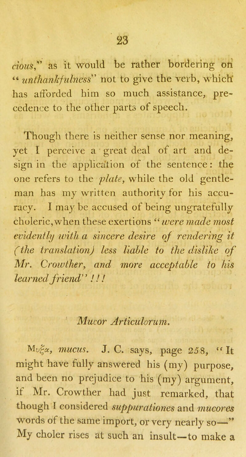 cious,'' as it would be rather bordering ori “ unthanhfulness^ not to give the verb, which' has afforded him so much assistance, pre- cedence to the other parts of speech. Though there is neither sense nor meaning, yet I perceive a great deal of art and de- sign in the applica'tion of the sentence: the one refers to the plate, while the old gentle- man has my written authority for his accu- racy. I may be accused of being ungratefully choleric,when these exertions “ ivere made most evidently with a sincere desire of rendering it (the translation) less liable to the dislihe of Mr. Crowther, and more acceptable to his learned friend' ’ ! ! ! ' Mucor Articulornm. Muja, mucus. J. C. says, page 258, It might have fully answered his (my) purpose, and been no prejudice to his (my) argument, if Mr. Crowther had just remarked, that though I considered suppurationes and mucores words of the same import, or very nearly so—’* My choler rises at such an insult—to make a