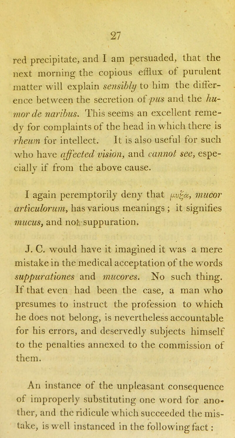 red precipitate, and lam persuaded, that the next morning the copious efflux of purulent matter will explain sensibly to him the differ- ence between the secretion of pus and the hu- mor de narihus. This seems an excellent reme- /' dy for complaints of the head in which there is rheum for intellect. It is also useful for such who have affected vision, and cannot see, espe- cially if from the above cause. I again peremptorily deny that yv’^a, mucor articulorum, has various meanings ; it signifies mucus, and not, suppuration. J. C. would have it imagined it was a mere mistake in the medical acceptation of the words suppurationes and mucores. No such thing. If that even had been the case, a man who presumes to instruct the profession to which he does not belong, is nevertheless accountable for his errors, and deservedly subjects himself to the penalties annexed to the commission of them. • / An instance of the unpleasant consequence of improperly substituting one word for ano* ther, and the ridicule which succeeded the mis- take, is well instanced in the following fact: