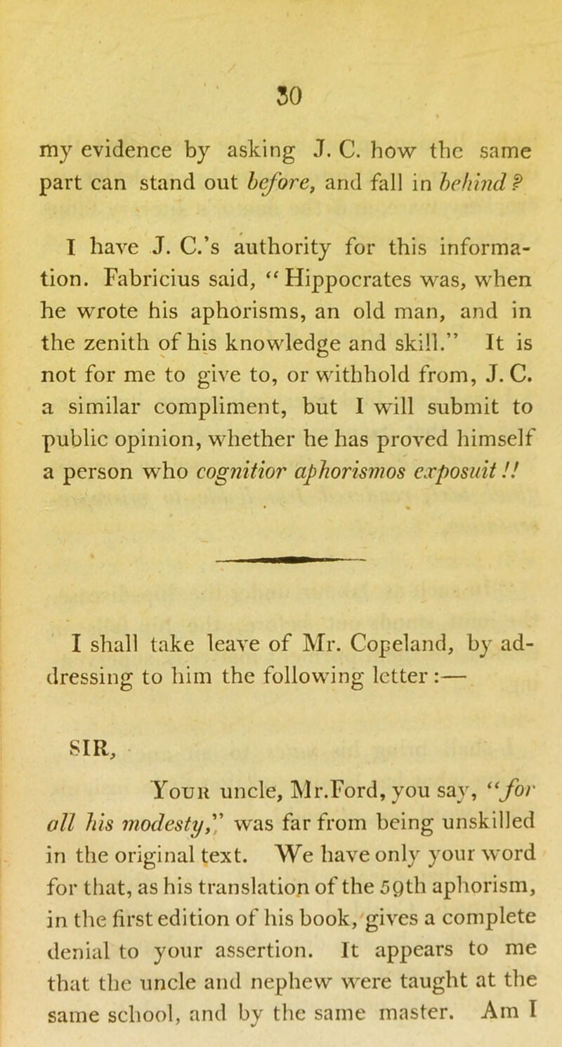 50 my evidence by asking J. C. how the same part can stand out before, and fall in behind P I have J. C.’s authority for this informa- tion. Fabricius said, ‘^Hippocrates was, when he wrote his aphorisms, an old man, and in the zenith of his knowledge and skill.” It is not for me to give to, or withhold from, J. C. a similar compliment, but I will submit to public opinion, whether he has proved himself a person who cognitior aphorismos exposuit!! I shall take leave of Mr. Copeland, by ad- dressing to him the following letter :— SIR, Your uncle, Mr.Ford,you say, *‘for all his modesty,)^ was far from being unskilled in the original text. We have only your word for that, as his translation of the 5Qth aphorism, in the first edition of his book, gives a complete denial to your assertion. It appears to me that the uncle and nephew were taught at the same school, and by the same master. Ami