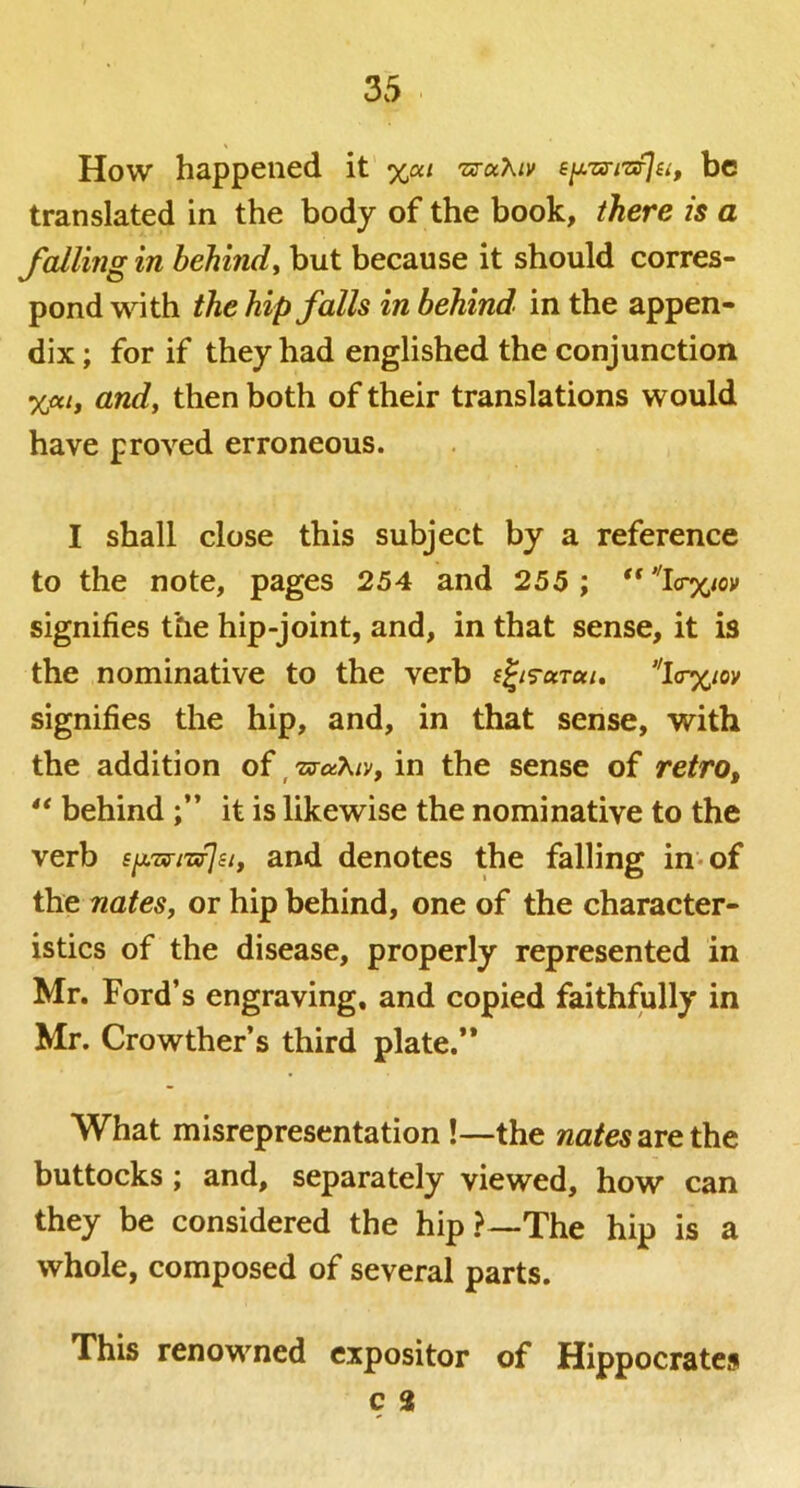 How happened it %at TxrocXiv sy.Txri'ofJuf be translated in the body of the book, there is a falling in behindy but because it should corres- pond with the hip falls in behind in the appen- dix ; for if they had englished the conjunction andy then both of their translations would have proved erroneous. I shall close this subject by a reference to the note, pages 254 and 255 ; signifies the hip-joint, and, in that sense, it is the nominative to the verb l<r%ioy signifies the hip, and, in that sense, with the addition of ^TxraXiv, in the sense of retro, ** behind it is likewise the nominative to the verb s^j.Tffi'Gfjiiy and denotes the falling in* of the nates, or hip behind, one of the character- istics of the disease, properly represented in Mr. Ford’s engraving, and copied faithfully in Mr. Crowther’s third plate.** What misrepresentation!—the wa/e«arethe buttocks; and, separately viewed, how can they be considered the hip ?—The hip is a whole, composed of several parts. This renowned expositor of Hippocrates c 2