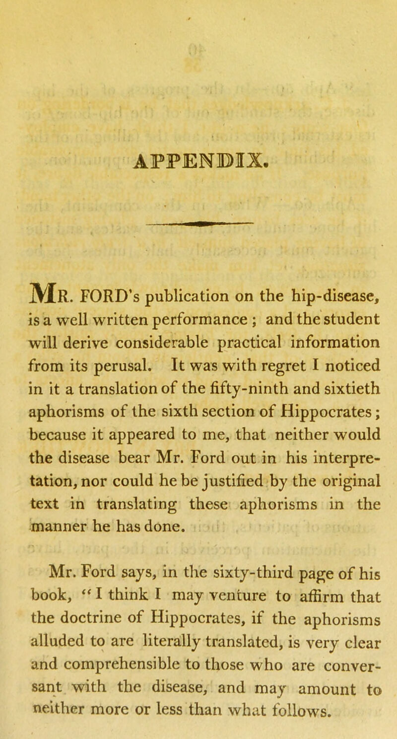 ( \ * ; appenbix. Mr. ford’s publication on the hip-disease, is a well written performance ; and the student will derive considerable practical information from its perusal. It was with regret I noticed in it a translation of the fifty-ninth and sixtieth aphorisms of the sixth section of Hippocrates; because it appeared to me, that neither would the disease bear Mr. Ford out in his interpre- tation, nor could he be justified by the original text in translating these aphorisms in the manner he has done. . i. Mr. Ford says, in the sixty-third page of his book, I think I may venture to affirm that the doctrine of Hippocrates, if the aphorisms alluded to are literally translated, is very clear and comprehensible to those who are conver- sant with the disease, and may amount to neither more or less than what follows.