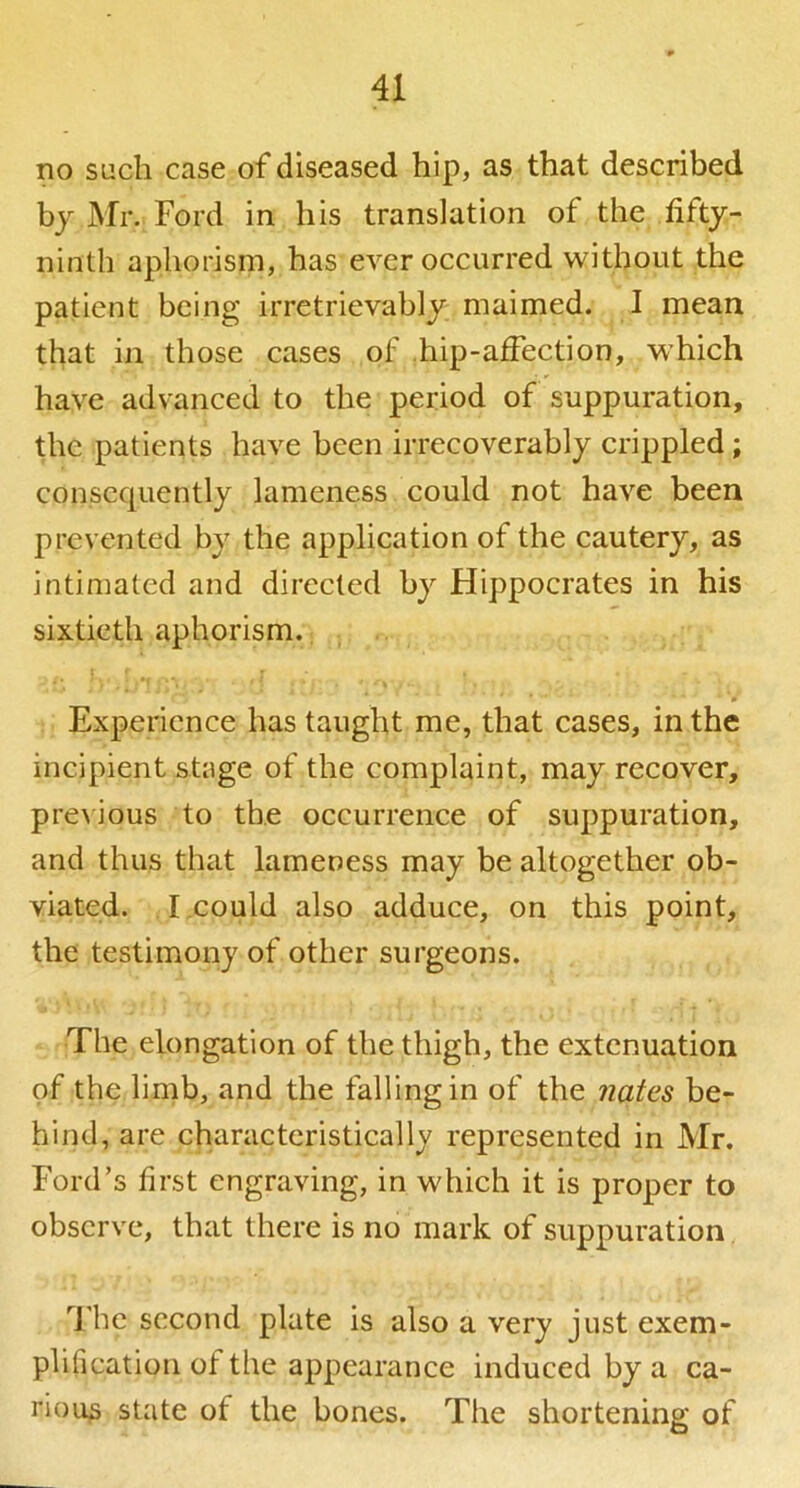 no such case of diseased hip, as that described by Mr. Ford in his translation of the fifty- ninth aphorism, has ever occurred without the patient being irretrievably maimed. I mean that in those cases of hip-affection, which have advanced to the period of suppuration, the patients have been irrecoverably crippled; consequently lameness could not have been prevented by the application of the cautery, as intimated and directed by Hippocrates in his sixtieth aphorism. , Experience has taught me, that cases, in the incipient stage of the complaint, may recover, pre^ious to the occurrence of suppuration, and thus that lameness may be altogether ob- viated. I,could also adduce, on this point, the testimony of other surgeons. The elongation of the thigh, the extenuation of the limb, and the falling in of the nates be- hind, are characteristically represented in Mr. Ford’s first engraving, in which it is proper to observe, that there is no mark of suppuration The second plate is also a very just exem- plification of the appearance induced by a ca- rious state of the bones. The shortening of