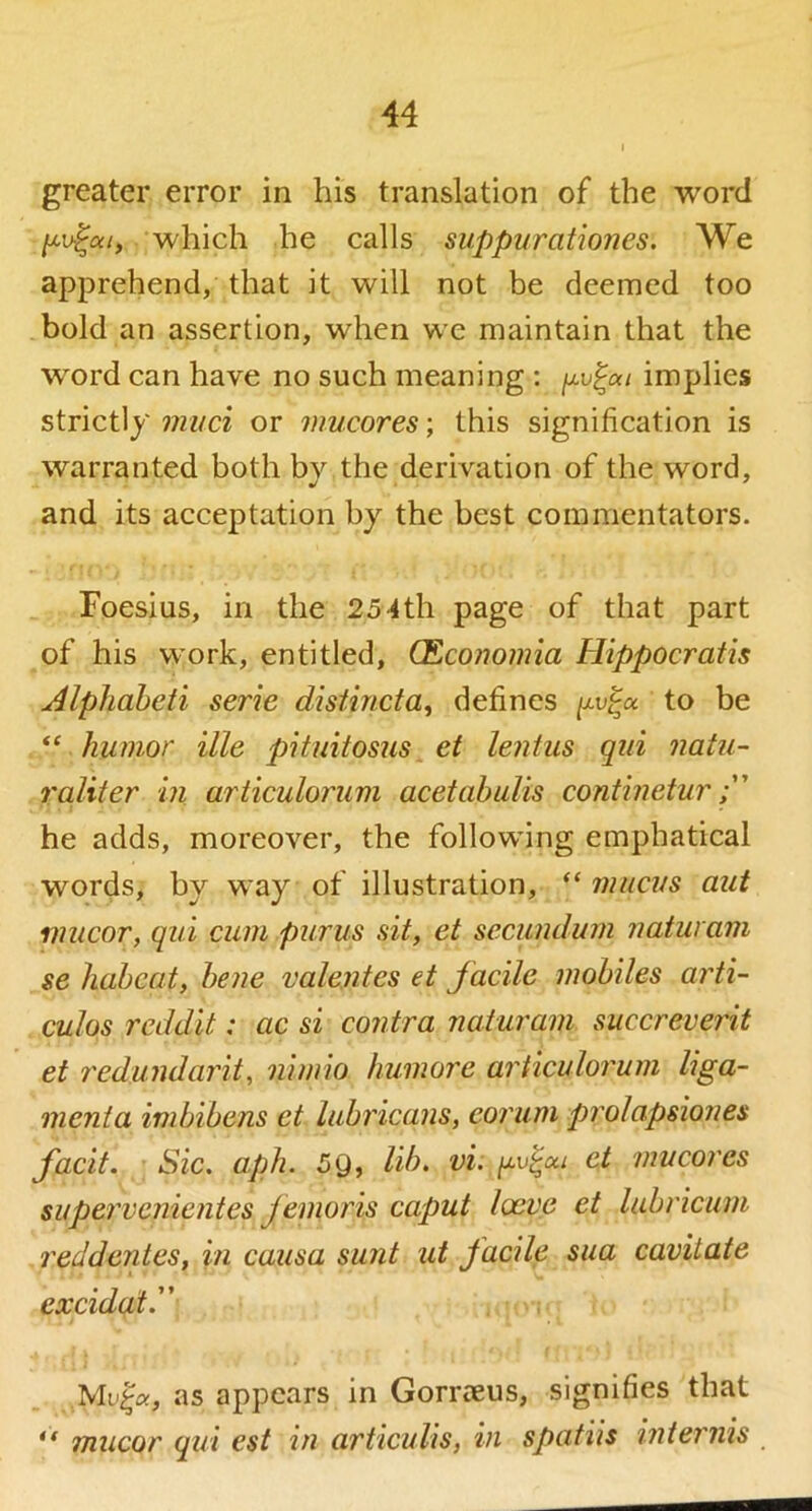 greater error in his translation of the word /xufa/, which he calls suppurationes. We apprehend, that it will not be deemed too bold an assertion, when we maintain that the word can have no such meaning : implies strictly miici or mucores; this signification is warranted both by the derivation of the word, and its acceptation by the best commentators. Foesius, in the 254th page of that part of his work, entitled, (Economia Hippocratis ^Iphaheii serie distincta^ defines to be humor ille pituitosiis et lentus qiii natu- raliter in articuloriim acetabulis continetur he adds, moreover, the following emphatical words, by way of illustration, “ mucus aut miicoT, qui cum purus sit, et secundum naturani se haheat, bene valentes et facile mobiles arti- culos reddit: ac si contra naturam succreverit et redundarit^ nimio humore articulorum Uga,- menta imbibens et lubricans, eorum prolapsiones facit. Sic. aph. 59, lib, vi. et mucores siipervenientes femoris caput loeve et labricum reddentes, in causa sunt ut facile sua cavitate excidatd' Muja, as appears in Gorraeus, signifies that ** mucor qui est in articulis, in spatiis inteimis