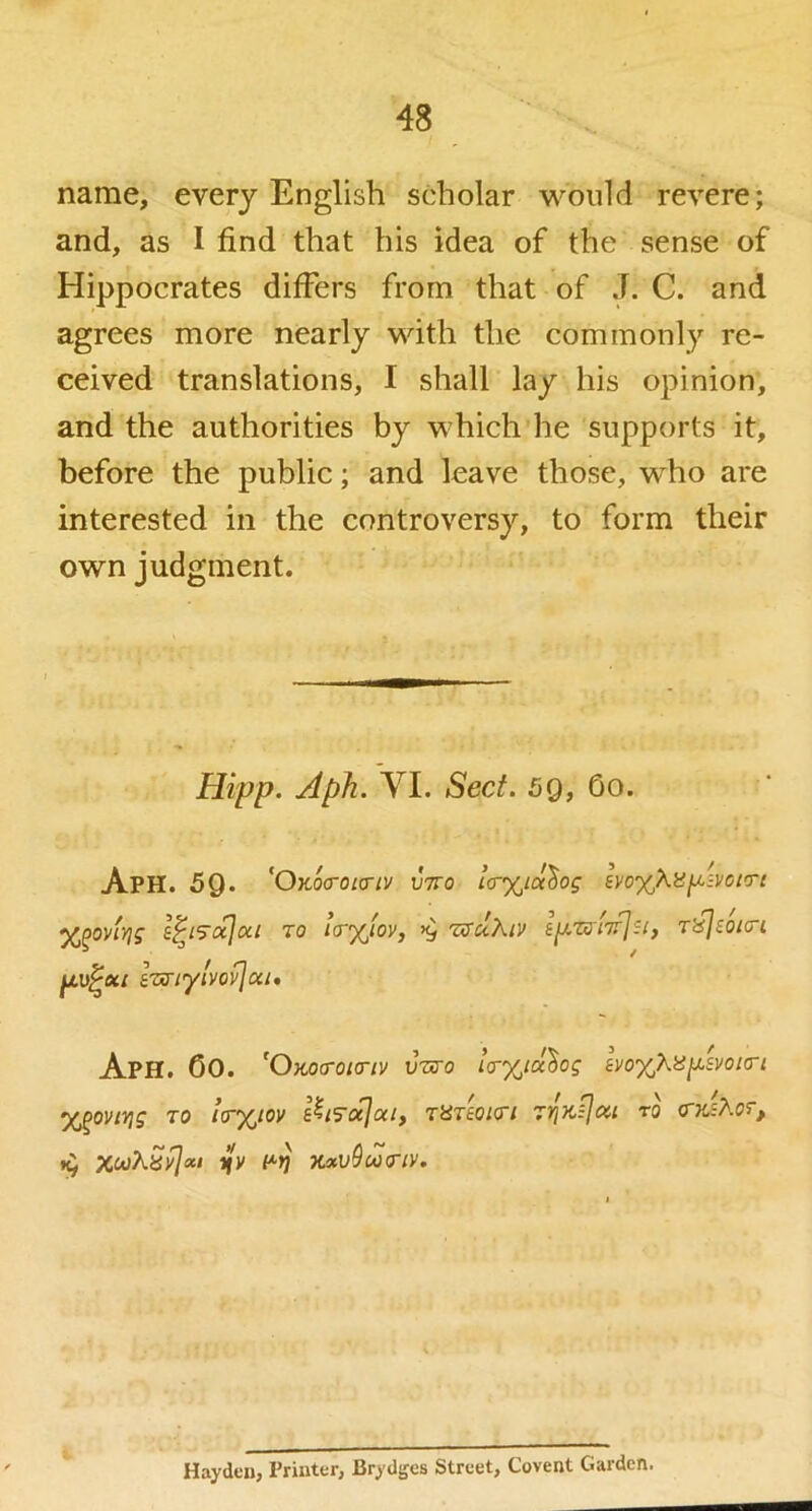 name, every English scholar would revere; and, as I find that his idea of the sense of Hippocrates differs from that of J. C. and agrees more nearly with the commonly re- ceived translations, I shall lay his opinion, and the authorities by which'he supports it, before the public; and leave those, who are interested in the controversy, to form their own judgment. Hipp. Aph. yi. Sect. 59, 60. Aph. 59. 'O’K.QcrOLa-lV V7T0 Ic^iochog SVO%Kil^zVClTC %^oviyig to IcrAov, >9 TaTuKiv s/xztTiV/s/, TifjsoKri eTAnylvovjai* Aph. OO. 'Okoo-oio-iv vnro ia-%tcc^og ivo'XjXe^svoKTi ‘X^oviYig TO la-%iov s^i'so^aiy TUTeoKTi to a-yJXor, 19 xooXSyjoii ilv x*L»^w(T/v. Hayden, Printer, Brydges Street, Covent Garden.