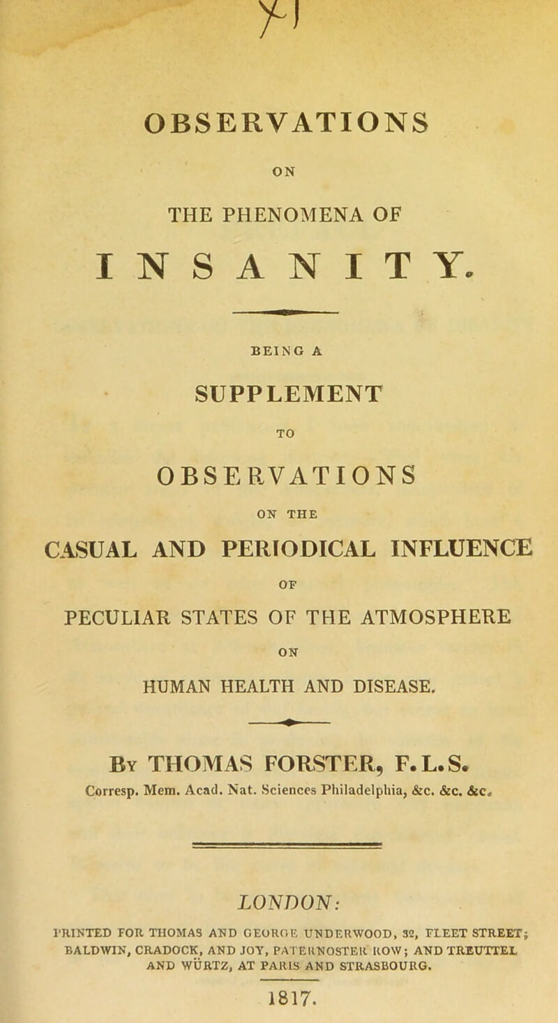 OBSERVATIONS ON THE PHENOMENA OF INSANITY. BEING A SUPPLEMENT TO OBSERVATIONS ON THE CASUAL AND PERIODICAL INFLUENCE OF PECULIAR STATES OF THE ATMOSPHERE ON HUMAN HEALTH AND DISEASE. By THOMAS FORSTER, F.L.S. Corresp. Mem. Acad. Nat. Sciences Philadelphia, &c. &c. &c„ LONDON: PRINTED FOR THOMAS AND GEORGE UNDERWOOD, 32, FLEET STREET; BALDWIN, CRADOCK, AND JOY, PATERNOSTER ROW; AND TREUTTEL AND WURTZ, AT PARIS AND STRASBOURG. 1817.