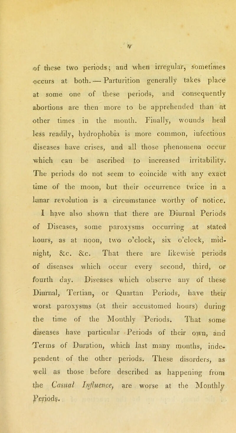 <V of these two periods; and when irregular, sometimes occurs at both. — Parturition generally takes place at some one of these periods, and consequently abortions are then more to be apprehended than at other times in the month. Finally, wounds heal less readily, hydrophobia is more common, infectious diseases have crises, and all those phenomena occur which can be ascribed to increased irritability. The periods do not seem to coincide with any exact time of the moon, but their occurrence twice in a lunar revolution is a circumstance worthy of notice. I have also shown that there are Diurnal Periods of Diseases, some paroxysms occurring at stated hours, as at noon, two o’clock, six o’clock, mid- night, &c. &c. That there are likewise periods of diseases which occur every second, third, or fourth day. Diseases which observe any of these Diurnal, Tertian, or Quartan Periods, have their worst paroxysms (at their accustomed hours) during the time of the Monthly Periods. That some diseases have particular Periods of their own, and Terms of Duration, which last many months, inde- pendent of the other periods. These disorders, as well as those before described as happening front the Casual Influence, are worse at the Monthly Periods.