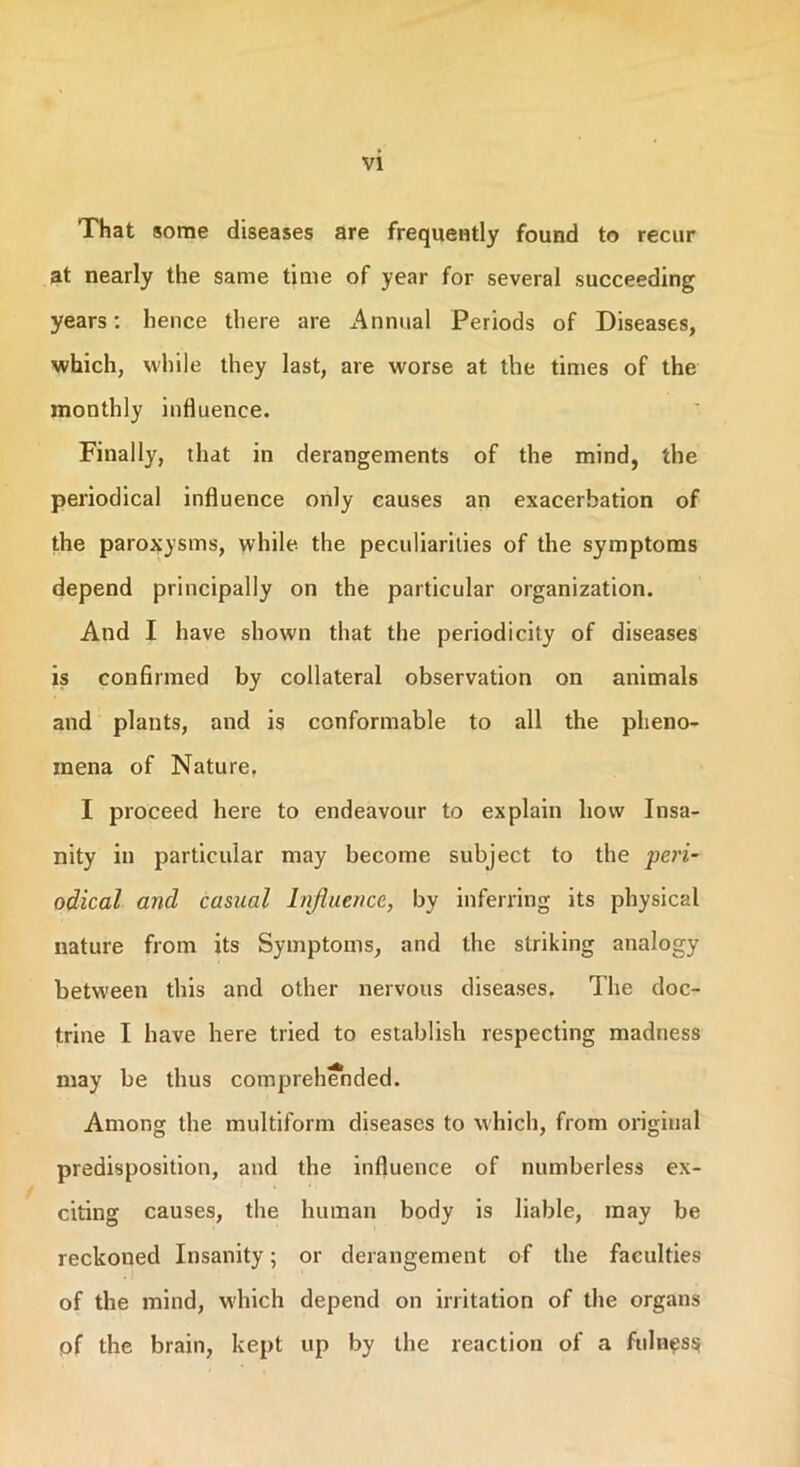 That some diseases are frequently found to recur at nearly the same time of year for several succeeding years: hence there are Annual Periods of Diseases, which, while they last, are worse at the times of the monthly influence. Finally, that in derangements of the mind, the periodical influence only causes an exacerbation of the paroxysms, while the peculiarities of the symptoms depend principally on the particular organization. And I have shown that the periodicity of diseases is confirmed by collateral observation on animals and plants, and is conformable to all the pheno- mena of Nature, I proceed here to endeavour to explain how Insa- nity in particular may become subject to the peri- odical and casual Influence, by inferring its physical nature from its Symptoms, and the striking analogy between this and other nervous diseases. The doc- trine I have here tried to establish respecting madness may be thus comprehended. Among the multiform diseases to which, from original predisposition, and the influence of numberless ex- citing causes, the human body is liable, may be reckoned Insanity; or derangement of the faculties of the mind, which depend on irritation of the organs of the brain, kept up by the reaction of a fulness