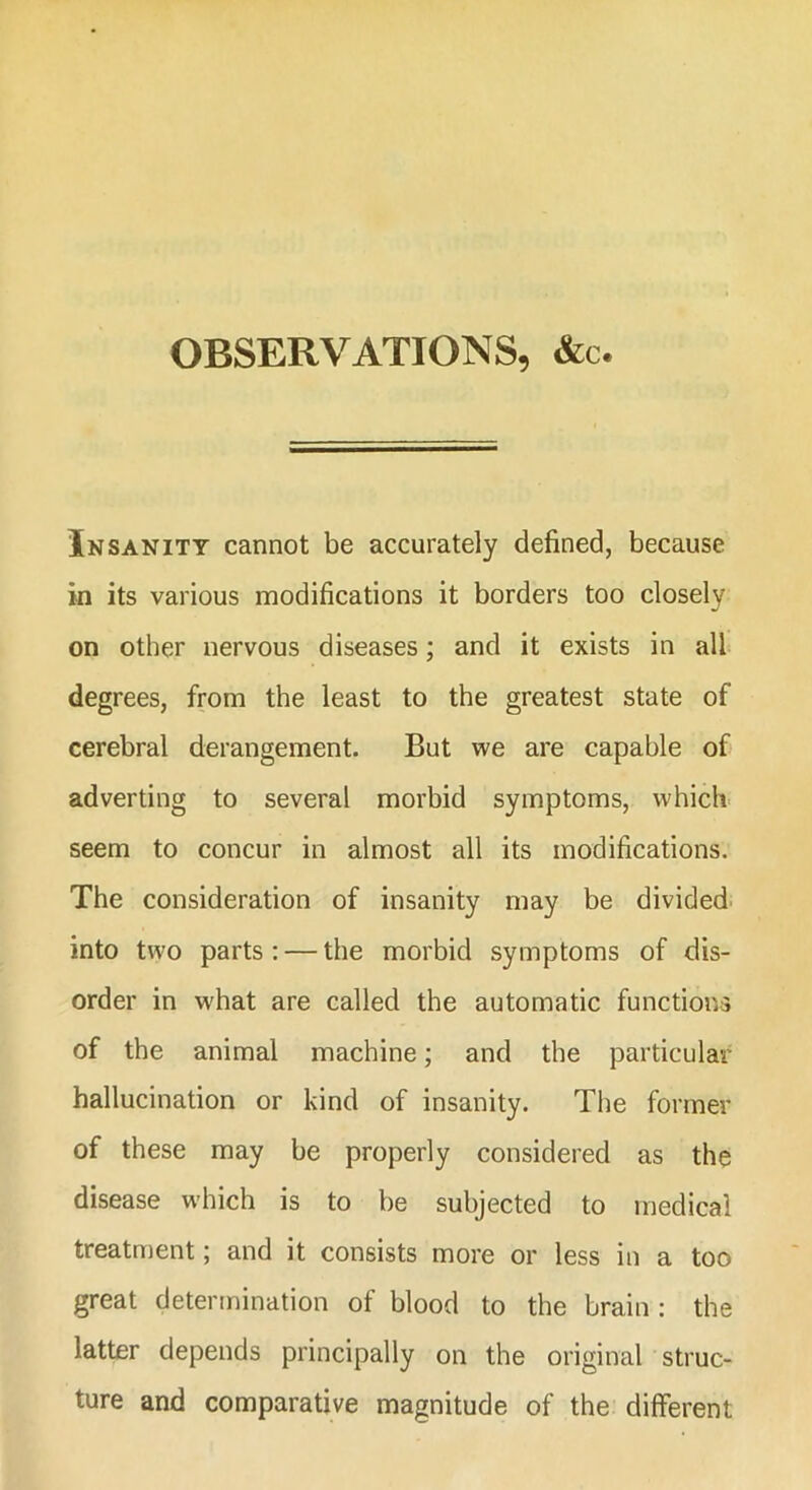 OBSERVATIONS, &c. In sanity cannot be accurately defined, because in its various modifications it borders too closely on other nervous diseases; and it exists in all degrees, from the least to the greatest state of cerebral derangement. But we are capable of adverting to several morbid symptoms, which seem to concur in almost all its modifications. The consideration of insanity may be divided into two parts : — the morbid symptoms of dis- order in what are called the automatic functions of the animal machine; and the particular hallucination or kind of insanity. The former of these may be properly considered as the disease which is to be subjected to medical treatment; and it consists more or less in a too great determination of blood to the brain : the latter depends principally on the original struc- ture and comparative magnitude of the different