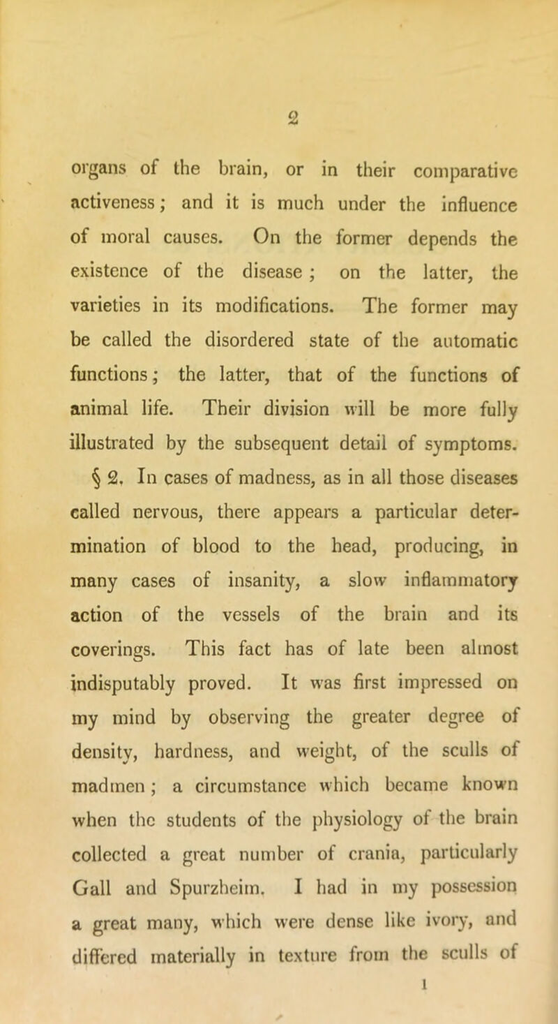 organs of the brain, or in their comparative activeness; and it is much under the influence of moral causes. On the former depends the existence of the disease; on the latter, the varieties in its modifications. The former may be called the disordered state of the automatic functions; the latter, that of the functions of animal life. Their division will be more fully illustrated by the subsequent detail of symptoms. § 2. In cases of madness, as in all those diseases called nervous, there appears a particular deter- mination of blood to the head, producing, in many cases of insanity, a slow inflammatory action of the vessels of the brain and its coverings. This fact has of late been almost indisputably proved. It was first impressed on my mind by observing the greater degree of density, hardness, and weight, of the sculls of madmen; a circumstance which became known when the students of the physiology ot the brain collected a great number of crania, particularly Gall and Spurzheim. I had in my possession a great many, which were dense like ivory, and differed materially in texture from the sculls of 1