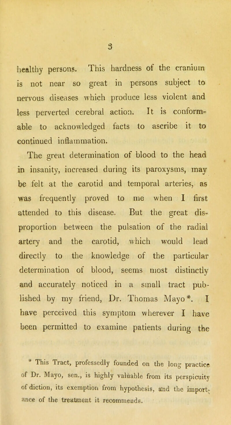 healthy persons. This hardness of the cranium is not near so great in persons subject to nervous diseases which produce less violent and less perverted cerebral action. It is conform- able to acknowledged facts to ascribe it to continued inflammation. The great determination of blood to the head in insanity, increased during its paroxysms, may be felt at the carotid and temporal arteries, as was frequently proved to me when I first attended to this disease. But the great dis- proportion between the pulsation of the radial artery and the carotid, which would lead directly to the knowledge of the particular determination of blood, seems most distinctly and accurately noticed in a small tract pub- lished by my friend, Dr. Thomas Mayo*. I have perceived this symptom wherever I have been permitted to examine patients during the This Tract, professedly founded on the long practice of Dr. Mayo, sen., is highly valuable from its perspicuity of diction, its exemption from hypothesis, and the import- ance of the treatment it recommends.