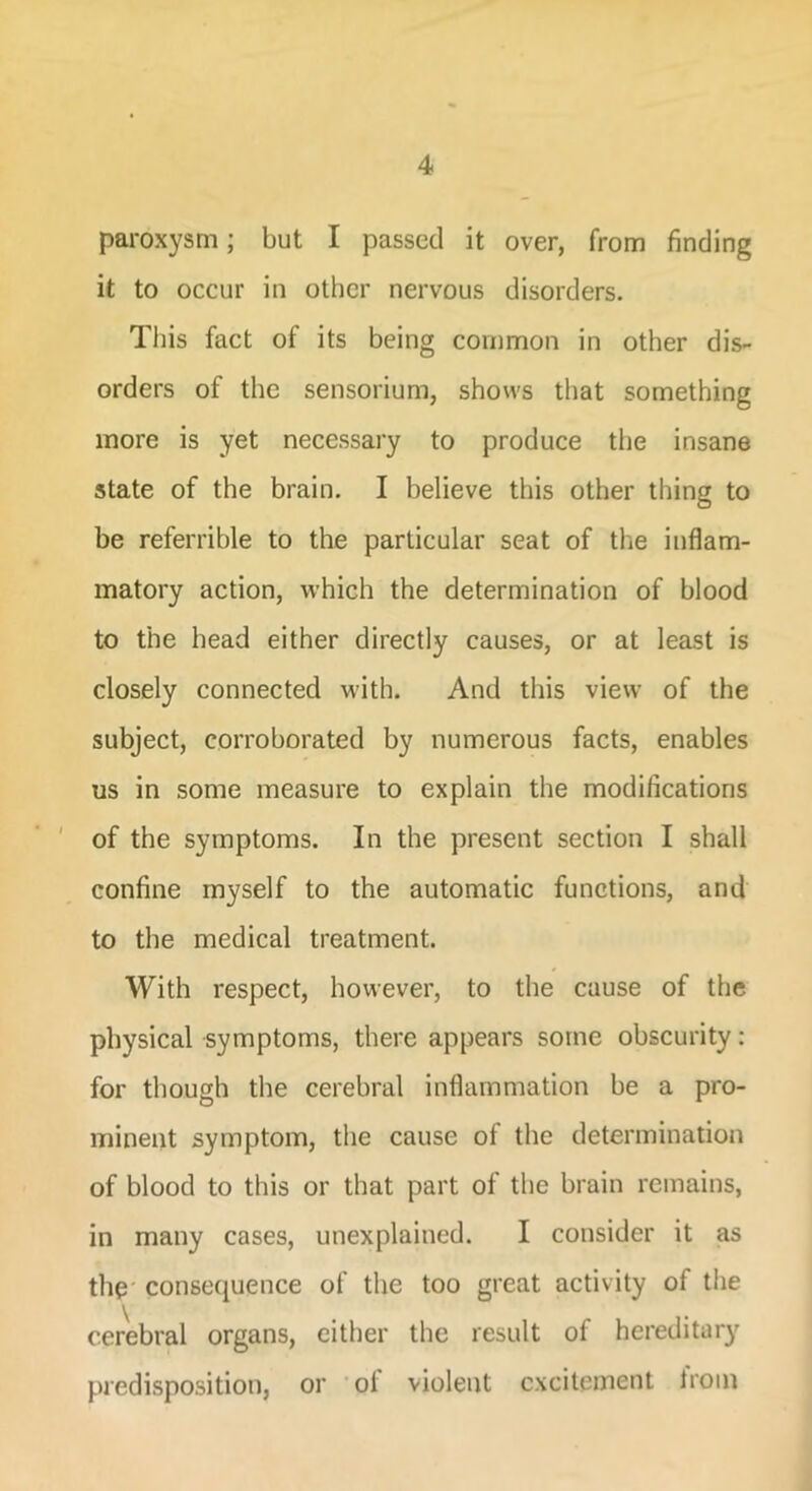paroxysm; but I passed it over, from finding it to occur in other nervous disorders. This fact of its being common in other dis- orders of the sensorium, shows that something more is yet necessary to produce the insane state of the brain. I believe this other thing to be referrible to the particular seat of the inflam- matory action, which the determination of blood to the head either directly causes, or at least is closely connected with. And this view of the subject, corroborated by numerous facts, enables us in some measure to explain the modifications of the symptoms. In the present section I shall confine myself to the automatic functions, and to the medical treatment. With respect, however, to the cause of the physical symptoms, there appears some obscurity: for though the cerebral inflammation be a pro- minent symptom, the cause of the determination of blood to this or that part of the brain remains, in many cases, unexplained. I consider it as the consequence of the too great activity of the cerebral organs, either the result of hereditary predisposition, or ol violent excitement troin