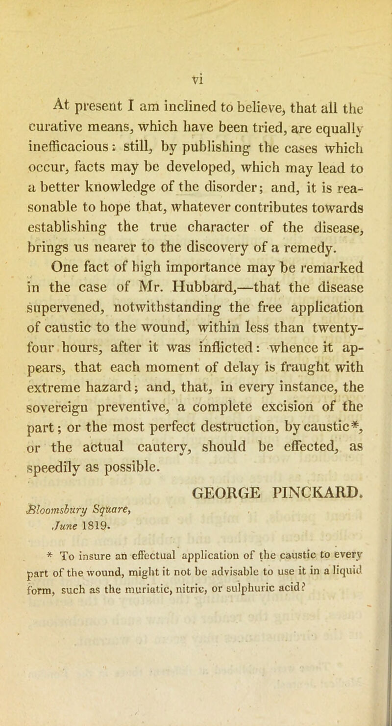 vi At present I am inclined to believe, that all the curative means, which have been tried, are equally inefficacious; still, by publishing- the cases which occur, facts may be developed, which may lead to a better knowledge of the disorder; and, it is rea-^ sonable to hope that, whatever contributes towards establishing the true character of the disease, brings us nearer to the discovery of a remedy. One fact of high importance may be remarked in the case of Mr. Hubbard,—that the disease supervened, notwithstanding the free application of caustic to the wound, within less than twenty- four hours, after it was inflicted: whence it ap- pears, that each moment of delay is fraught with extreme hazard; and, that, in every instance, the sovereign preventive, a complete excision of the part; or the most perfect destruction, by caustic *, or the actual cautery, should be effected, as speedily as possible. GEORGE PINCKARD. JBloomsbury Square, June 1819. * To insure an effectual application of the caustic to even- part of the wound, might it not be advisable to use it in a liquid form, such as the muriatic, nitric, or sulphuric acid?