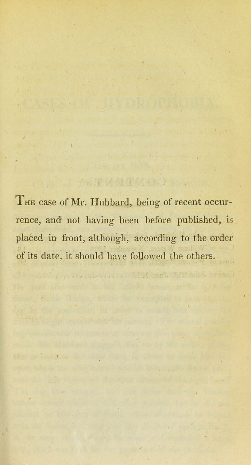 The case of Mr. Hubbard, being- of recent occur- rence, and not having been before published, is placed in front, although, according to the order * > of its date, it should have followed the others.