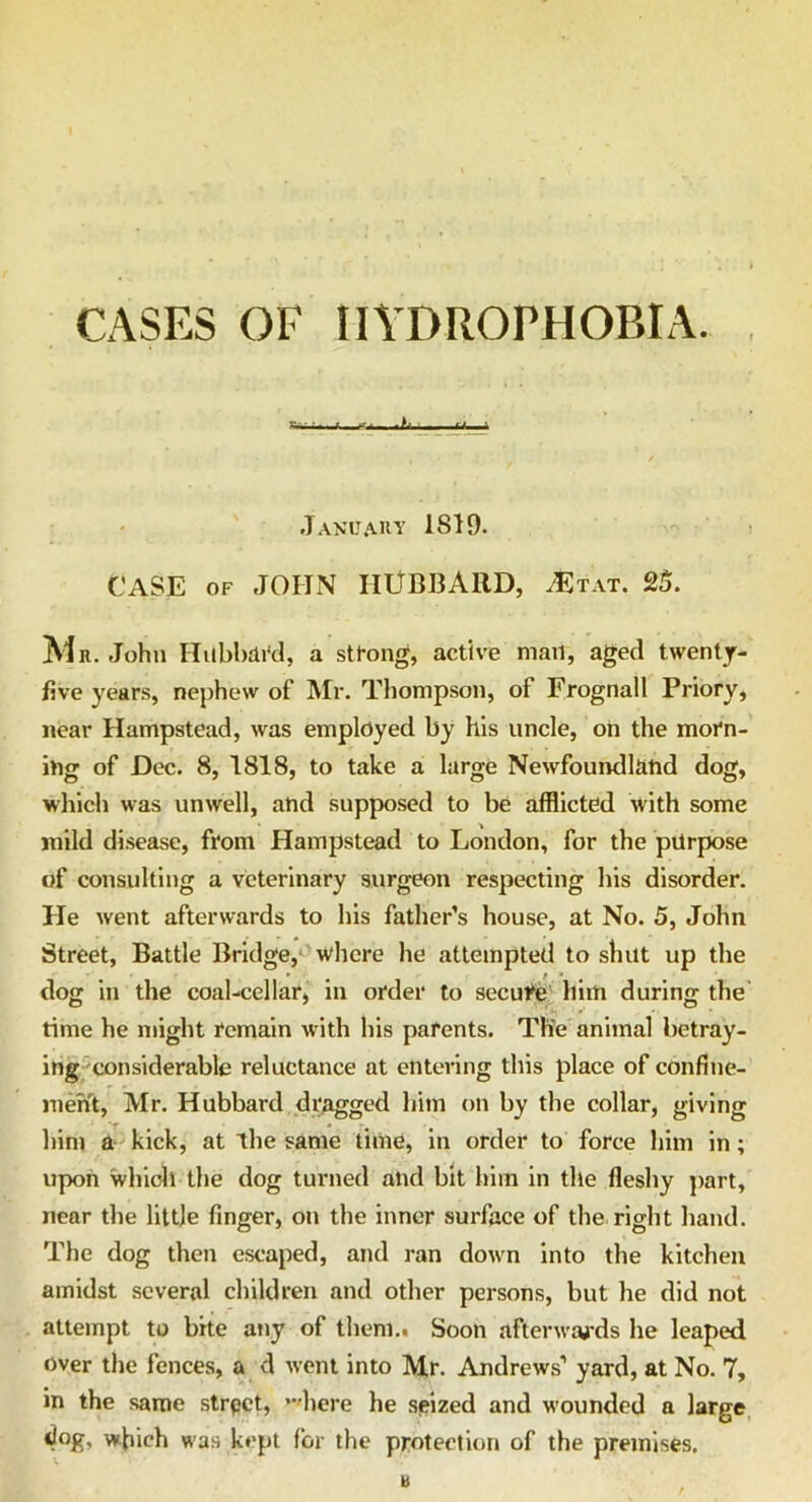 CASES OF HYDROPHOBIA. January 1819. CASE of JOHN HUBBARD, AS tat. 25. Mr. John Hubbard, a strong, active mail, aged twenty- five years, nephew of Mr. Thompson, of Frognall Priory, near Hampstead, was employed by his uncle, on the morn- ing of Dec. 8, 1818, to take a large Newfoundland dog, which was unwell, and supposed to be afflicted with some mild disease, from Hampstead to London, for the purpose of consulting a veterinary surgeon respecting his disorder. He went afterwards to his father’s house, at No. 5, John Street, Battle Bridge, where he attempted to shut up the dog in the coal-cellar, in order to secure him during the time he might remain with his parents. The animal betray- ing considerable reluctance at entering this place of confine- ment, Mr. Hubbard dragged him on by the collar, giving him a kick, at the same time, in order to force him in; upon which the dog turned and bit him in the fleshy part, near the little finger, on the inner surface of the right hand. The dog then escaped, and ran down into the kitchen amidst several children and other persons, but he did not attempt to bite any of them.. Soon afterwards he leaped over the fences, a d went into Mr. Andrews’ yard, at No. 7, in the same strpct, ’here he seized and wounded a large *}og, which was kept for the protection of the premises.