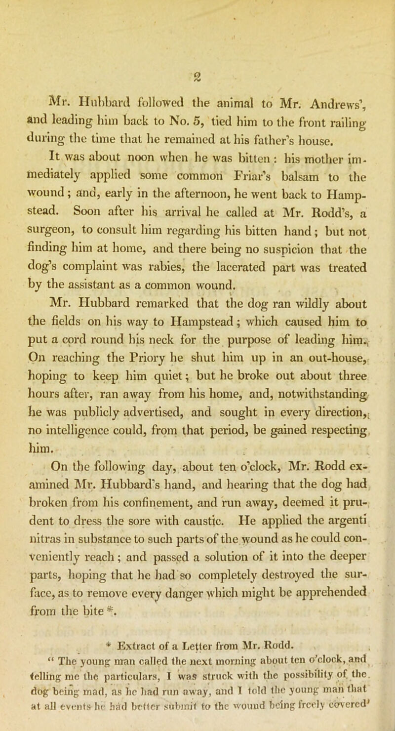 Mr. Hubbard followed the animal to Mr. Andrews’, and leading him back to No. 5, tied him to the front railing during the time that he remained at his father’s house. It was about noon when he was bitten : his mother im- mediately applied some common Friar’s balsam to the wound ; and, early in the afternoon, he went back to Hamp- stead. Soon after his arrival he called at Mr. Rodd’s, a surgeon, to consult him regarding his bitten hand; but not finding him at home, and there being no suspicion that the dog’s complaint was rabies, the lacerated part was treated by the assistant as a common wound. Mr. Hubbard remarked that the dog ran wildly about the fields on his way to Hampstead; which caused him to put a cord round his neck for the purpose of leading him.. On reaching the Priory he shut him up in an out-house, hoping to keep him quiet; but he broke out about three hours after, ran away from his home, and, notwithstanding he was publicly advertised, and sought in every direction,: no intelligence could, from that period, be gained respecting him. On the following day, about ten o’clock, Mr. Rodd ex- amined Mr. Hubbard’s hand, and hearing that the dog had broken from his confinement, and run away, deemed it pru- dent to dress the sore with caustic. He applied the argenti nitras in substance to such parts of the wound as he could con- veniently reach; and passed a solution of it into the deeper parts, hoping that he had so completely destroyed the sur- face, as to remove every danger which might be apprehended from the bite *. * Extract of a Letter from Mr. Rodd. “ The young man called the next morning about ten o'clock, and telling me the particulars, I was struck with the possibility of the. dog being mad, as lie had run away, and I told the young man that at all events he had better submit to the wound being freely covered'