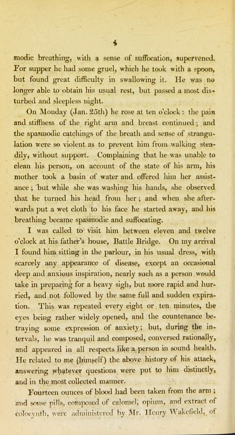 modic breathing, with a sense of suffocation, supervened. For supper he had some gruel, which he took with a spoon, but found great difficulty in swallowing it. He was no longer able to obtain his usual rest, but passed a most dis- turbed and sleepless night. On Monday (Jan. 25th) he rose at ten o’clock ; the pain and stiffness of the right arm and breast continued; and the spasmodic catchings of the breath and sense of strangu- lation were so violent as to prevent him from walking stea- dily, without support. Complaining that he was unable to clean his person, on account of the state of his arm, his mother took a basin of wrater and offered him her assist- ance ; but while she was washing his hands, she observed that he turned his head from her; and when she after- wards put a w'et cloth to his face he started away, and his breathing became spasmodic and suffocating. I was called to visit him between eleven and twelve o'clock at his father’s house, Battle Bridge. On my arrival I found him sitting in the parlour, in his usual dress, with scarcely any appearance of disease, except an occasional deep and anxious inspiration, nearly such as a person would take in preparing for a heavy sigh, but more rapid and hur- ried, and not followed by the same full and sudden expira- tion. This was repeated every eight or. ten minutes, the eyes being rather widely opened, and the countenance be- traying some expression of anxiety; but, during the in- tervals, he w'as tranquil and composed, conversed rationally, and appeared in all respects like a person in sound health. He related to me (himself) the above history of his attack, answering whatever questions were put to him distinctly, and in the most collected manner. Fourteen ounces of blood had been taken from the arm ; and some pills, composed of calomel, opium, and extract of edlocyntb, were administered by Mr. Henry Y\ akcfield5< ol