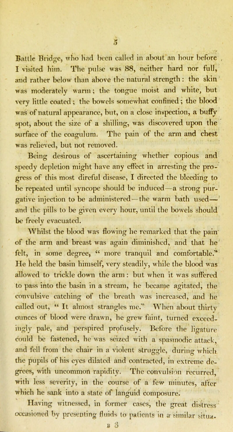 o Battle Bridge, who had been called in about an hour before I visited him. The pulse was 88, neither hard nor full, and rather below than above the natural strength : the skin was moderately warm; the tongue moist and white, but very little coated ; the bowels somewhat confined; the blood was of natural appearance, but, on a close inspection, a buffy spot, about the size of a shilling, was discovered upon the surface of the coagulum. The pain of the arm and chest was relieved, but not removed. Being desirous of ascertaining whether copious and speedy depletion might have any effect in arresting the pro- gress of this most direful disease, I directed the bleeding to be repeated until syncope should be induced—a strong pur- gative injection to be administered — the warm bath used— and the pills to be given every hour, until the bowels should be freely evacuated. Whilst the blood was flowing he remarked that the pain of the arm and breast was again diminished, and that lie felt, in some degree, “ more tranquil and comfortable.'” He held the basin himself, very steadily, while the blood was allowed to trickle down the arm : but when it was suffered to pass into the basin in a stream, he became agitated, the convulsive catching of the breath was increased, and he called out, “ It almost strangles me.” When about thirty ounces of blood were drawn, he grew faint, turned exceed- ingly pale, and perspired profusely. Before the ligature could be fastened, he was seized with a spasmodic attack, and fell from the chair in a violent struggle, during which the pupils of his eyes dilated and contracted, in extreme de- grees, with uncommon rapidity. The convulsion recurred, with less severity, in the course of a few minutes, after which he sank into a state of languid composure. Having witnessed, in former cases, the great distress occasioned by presenting fluids to patients in a-similar situa- a 3