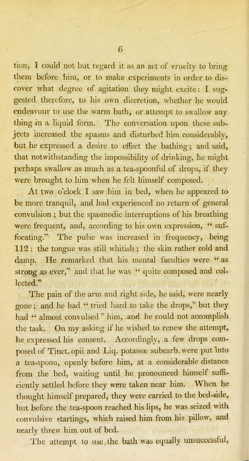 tion, I could not but regard it as an act of cruelty to bring them before him, or to make experiments in order to dis- cover what degree of agitation they might excite: I sug- gested therefore, to his own discretion, whether he would endeavour to use the warm bath, or attempt to swallow any thing in a liquid form. The conversation upon these sub- jects increased the spasms and disturbed him considerably, but he expressed a desire to effect the bathing; and said, that notwithstanding the impossibility of drinking, he might perhaps swallow as much as a tea-spoonful of drops, if they were brought to him when he felt himself composed. At two o’clock I saw him in bed, when he appeared to be more tranquil, and had experienced no return of general convulsion ; but the spasmodic interruptions of his breathing were frequent, and, according to his own expression, “ suf- focating.” The pulse was increased in frequency, being 112 : the tongue was still whitish ; the skin rather cold and damp. He remarked that his mental faculties were “ as strong as ever,” and that he was “ quite composed and col- lected.” The pain of the arm and right side, he said, were nearly gone; and he had “ tried hard to take the drops,” but they had “ almost convulsed” him, and he could not accomplish the task. On my asking if he wished to renew the attempt, he expressed his consent. Accordingly, a few drops com- posed of Tinct. opii and Liq. potassm subcarb. were put Into a tea-spoon, openly before him, at a considerable distance from the bed, waiting until he pronounced himself suffi- ciently settled before they were taken near him. When he thought himself prepared, they were carried to the bed-side, but before the tea-spoon reached his lips, he was seized with convulsive startings, which raised him from his pillow, and nearly threw him out of bed. The attempt to use the bath was equally unsuccessful.