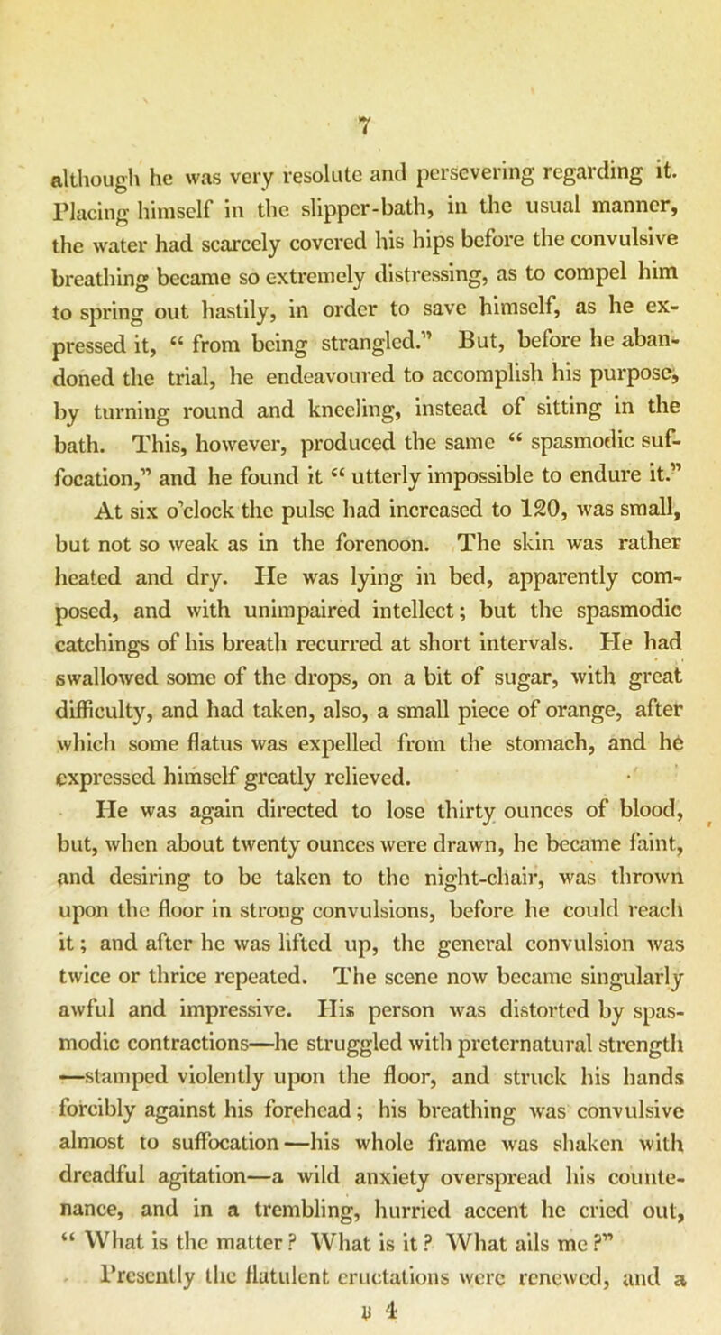 although he was very resolute and persevering regarding it. Placing himself in the slipper-bath, in the usual manner, the water had scarcely covered lus hips before the convulsive breathing became so extremely distressing, as to compel him to spring out hastily, in order to save himself, as he ex- pressed it, “ from being strangled.'1 But, before he aban- doned the trial, he endeavoured to accomplish his purpose, by turning round and kneeling, instead of sitting in the bath. This, however, produced the same “ spasmodic suf- focation,” and he found it “ utterly impossible to endure it.” At six o’clock the pulse had increased to 120, was small, but not so weak as in the forenoon. The skin was rather heated and dry. He was lying in bed, apparently com- posed, and with unimpaired intellect; but the spasmodic catchings of his breath recurred at short intervals. He had swallowed some of the drops, on a bit of sugar, with great difficulty, and had taken, also, a small piece of orange, after which some flatus was expelled from the stomach, and he expressed himself greatly relieved. He was again directed to lose thirty ounces of blood, but, when about twenty ounces were drawn, he became faint, and desiring to be taken to the night-chair, was thrown upon the floor in strong convulsions, before he could reach it; and after he was lifted up, the general convulsion was twice or thrice repeated. The scene now became singularly awful and impressive. His person was distorted by spas- modic contractions—he struggled with preternatural strength —stamped violently upon the floor, and struck his hands forcibly against his forehead; his breathing was convulsive almost to suffocation—his whole frame was shaken with dreadful agitation—a wild anxiety overspread his counte- nance, and in a trembling, hurried accent he cried out, “ What is the matter ? What is it ? What ails me ?” Presently the flatulent eructations were renewed, and a