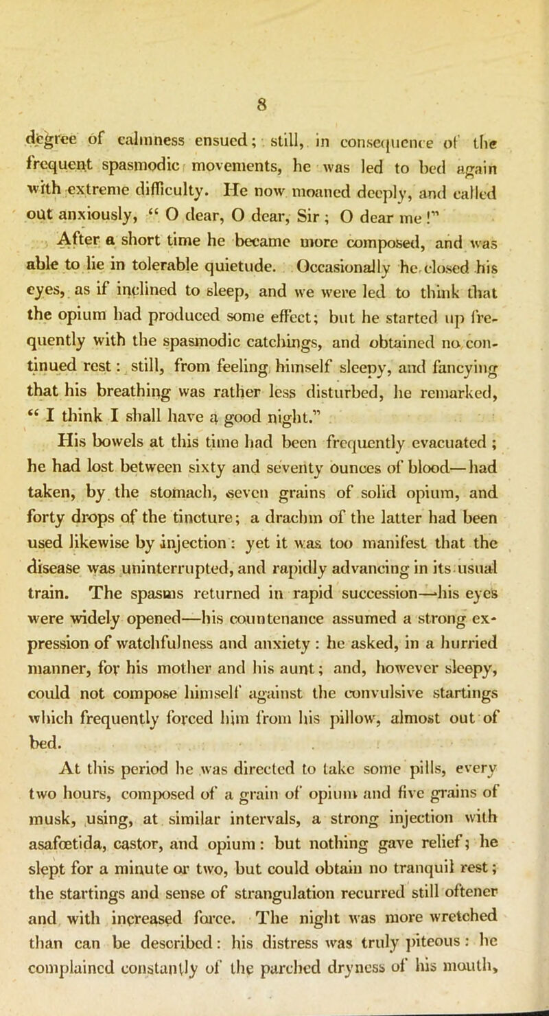 degree of calmness ensued; still, in consequence ot' the frequent spasmodic movements, he was led to bed again with extreme difficulty. He now moaned deeply, and called out anxiously, “ O dear, O dear, Sir ; O dear me !” After a short time he became more composed, and was able to lie in tolerable quietude. Occasionally he.closed his eyes, as if inclined to sleep, and we were led to think that the opium had produced some effect; but he started up fre- quently with the spasmodic catchings, and obtained no con- tinued rest: still, from feeling himself sleepy, and fancying that his breathing was rather less disturbed, he remarked, “ I think I shall have a good night.” His bowels at this time had been frequently evacuated ; he had lost between sixty and seventy ounces of blood—had taken, by the stomach, seven grains of solid opium, and forty drops of the tincture; a drachm of the latter had been used likewise by injection : yet it was too manifest that the disease was uninterrupted, and rapidly advancing in its usual train. The spasms returned in rapid succession—‘his eyes were widely opened—his countenance assumed a strong ex- pression of watchfulness and anxiety : he asked, in a hurried manner, for his mother and his aunt; and, however sleepy, could not compose himself against the convulsive startings which frequently forced him from his pillow, almost out of bed. At this period he was directed to take some pills, every two hours, composed of a grain of opium and five grains of musk, using, at similar intervals, a strong injection with asafoetida, castor, and opium: but nothing gave relief; he slept for a minute or two, but could obtain no tranquil rest; the startings and sense of strangulation recurred still oftener and with increased farce. The night was more wretched than can be described: his distress was truly piteous: he complained constantly of the parched dryness of his mouth.