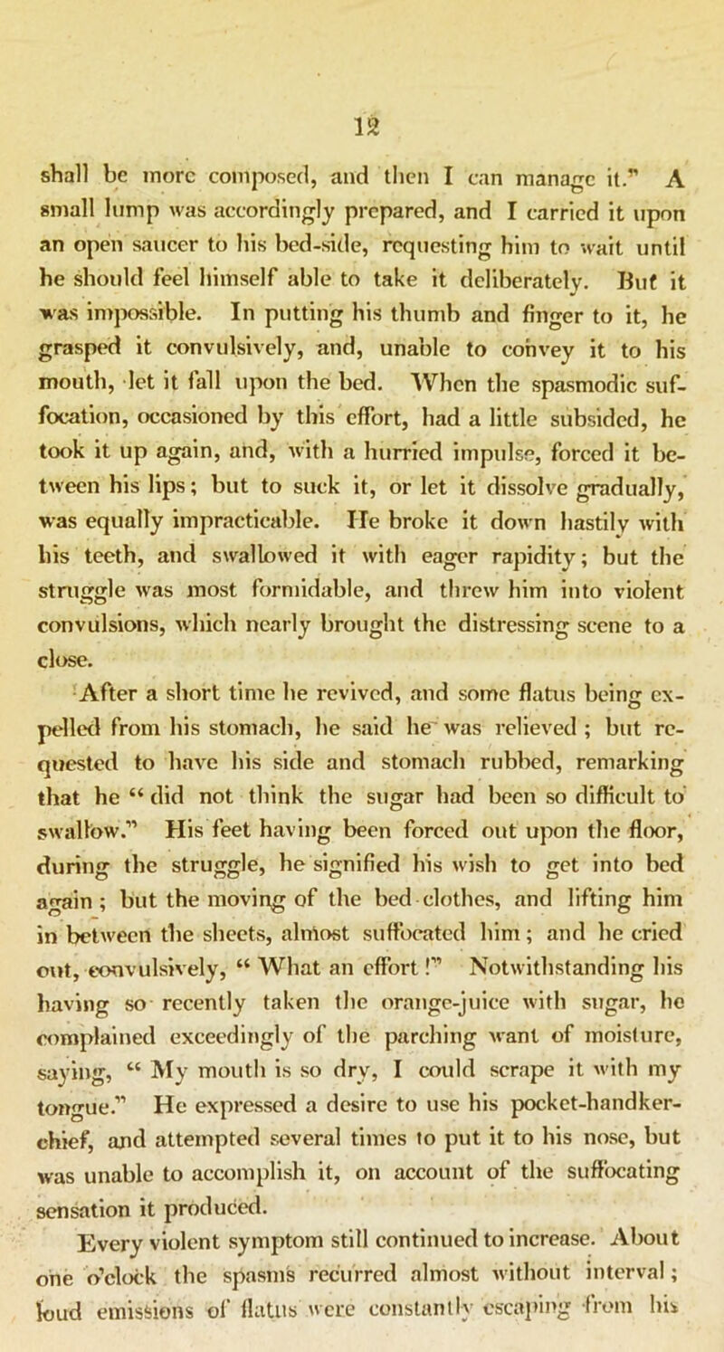 shall be more composed, and then I can manage it.” A small lump was accordingly prepared, and I carried it upon an open saucer to his bed-side, requesting him to wait until he should feel himself able to take it deliberately. But it was impossible. In putting his thumb and finger to it, he grasped it convulsively, and, unable to convey it to his mouth, let it fall upon the bed. When the spasmodic suf- focation, occasioned by this effort, had a little subsided, he took it up again, and, with a hurried impulse, forced it be- tween his lips; but to suck it, or let it dissolve gradually, was equally impracticable. He broke it down hastily with his teeth, and swallowed it with eager rapidity; but the struggle was most formidable, and threw him into violent convulsions, which nearly brought the distressing scene to a close. After a short time he revived, and some flatus beinjr ex- polled from his stomach, he said lie was relieved ; but re- quested to have his side and stomach rubbed, remarking that he “ did not think the sugar had been so difficult to swallow.” His feet having been forced out upon the floor, during the struggle, he signified his wish to get into bed again; but the moving of the bed clothes, and lifting him in between the sheets, almost suffocated him; and he cried out, convulsively, “ What an effort!” Notwithstanding his having so recently taken the orange-juice with sugar, he complained exceedingly of the parching want of moisture, saying, “ My mouth is so dry, I could scrape it with my tongue.” He expressed a desire to use his pocket-handker- chief, and attempted several times to put it to his nose, but was unable to accomplish it, on account of the suffocating sensation it produced. Every violent symptom still continued to increase. About one o’clock the spasms recurred almost without interval; loud emissions of flatus were constantly escaping from his