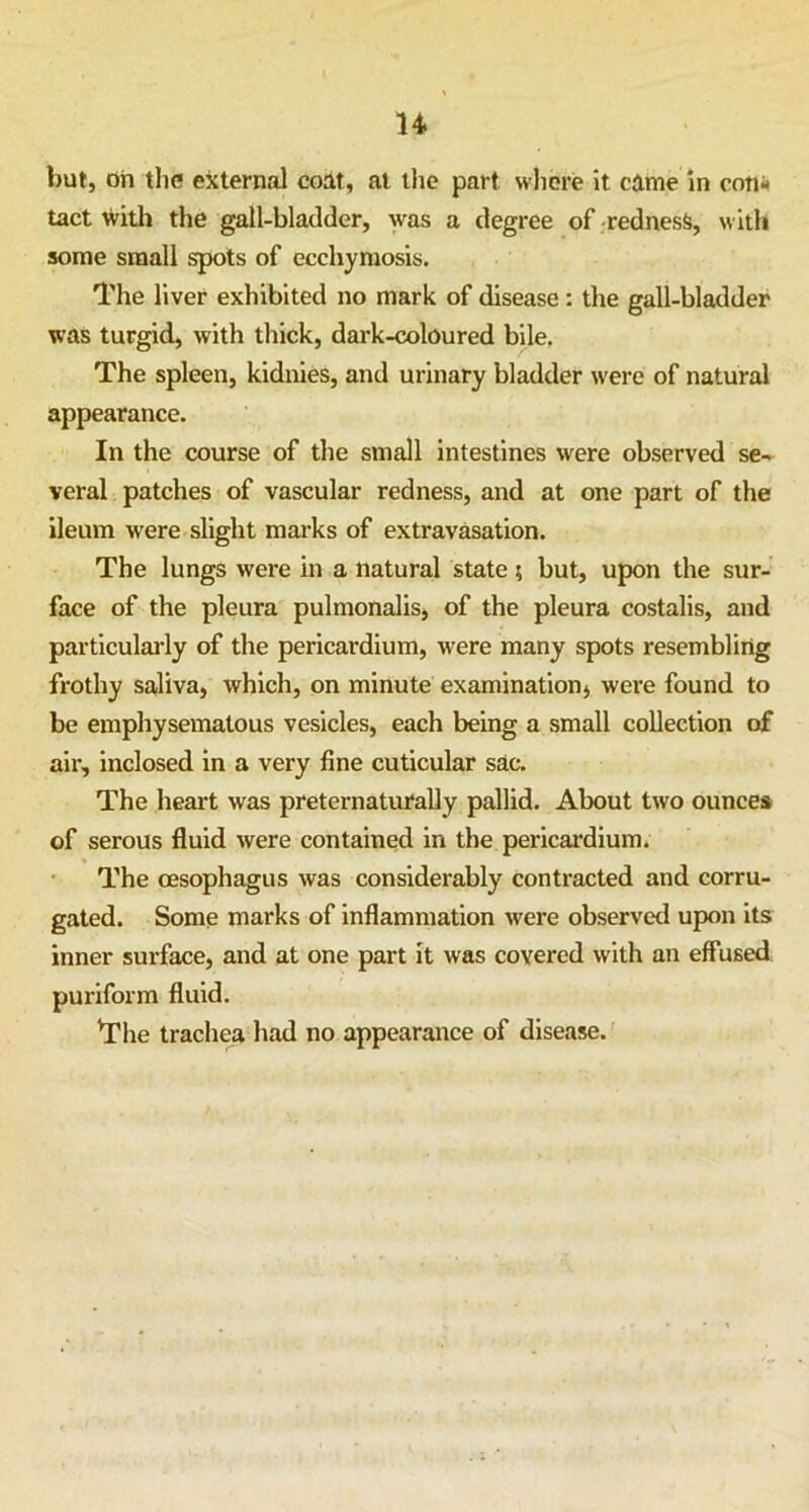 n hut, on the external coat, at the part where it came in con- tact with the gall-bladder, was a degree of redness, with some small spots of ecchymosis. The liver exhibited no mark of disease: the gall-bladder was turgid, with thick, dark-coloured bile. The spleen, kidnies, and urinary bladder were of natural appearance. In the course of the small intestines were observed se- veral patches of vascular redness, and at one part of the ileum were slight marks of extravasation. The lungs were in a natural state ; but, upon the sur- face of the pleura pulmonalis, of the pleura costalis, and particularly of the pericardium, were many spots resembling frothy saliva, which, on minute examination, were found to be emphysematous vesicles, each being a small collection of air, inclosed in a very fine cuticular sac. The heart was preternaturally pallid. About two ounces of serous fluid were contained in the pericardium. The oesophagus was considerably contracted and corru- gated. Some marks of inflammation were observed upon its inner surface, and at one part it was covered with an effused puriform fluid. The trachea had no appearance of disease.