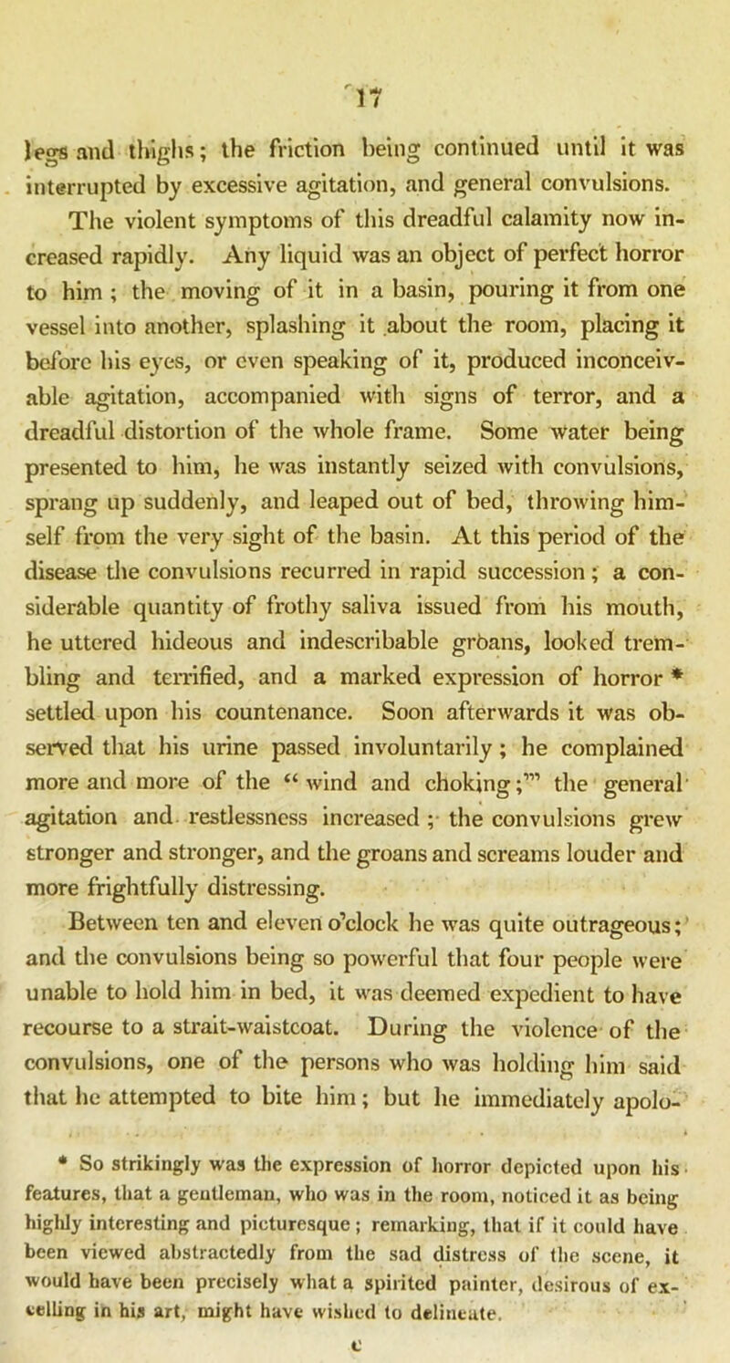 leers and thighs; the friction being continued until it was interrupted by excessive agitation, and general convulsions. The violent symptoms of this dreadful calamity now in- creased rapidly. Any liquid was an object of perfect horror to him ; the moving of it in a basin, pouring it from one vessel into another, splashing it about the room, placing it before his eyes, or even speaking of it, produced inconceiv- able agitation, accompanied with signs of terror, and a dreadful distortion of the whole frame. Some water being presented to him, he was instantly seized with convulsions, sprang up suddenly, and leaped out of bed, throwing him- self from the very sight of the basin. At this period of the disease the convulsions recurred in rapid succession; a con- siderable quantity of frothy saliva issued from his mouth, he uttered hideous and indescribable groans, looked trem- bling and terrified, and a marked expression of horror * settled upon his countenance. Soon afterwards it was ob- served that his urine passed involuntarily; he complained more and more of the “wind and choking;111 the general' agitation and restlessness increased ; the convulsions grew stronger and stronger, and the groans and screams louder and more frightfully distressing. Between ten and eleven o’clock he was quite outrageous; and the convulsions being so powerful that four people were unable to hold him in bed, it was deemed expedient to have recourse to a sti'ait-waistcoat. During the violence of the convulsions, one of the persons who was holding him said that he attempted to bite him; but he immediately apolo- * So strikingly was the expression of horror depicted upon his features, that a gentleman, who was in the room, noticed it as being highly interesting and picturesque ; remarking, that if it could have been viewed abstractedly from the sad distress of the scene, it would have been precisely what a spirited painter, desirous of ex- celling in his art, might have wished to delineate. c