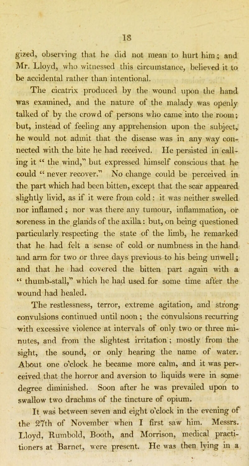 IS gized, observing that he did not mean to hurt him; and Mr. Lloyd, who witnessed this circumstance, believed it to be accidental rather than intentional. The cicatrix produced by the wound upon the hand was examined, and the nature of the malady was openly talked of by the crowd of persons who came into the room; but, instead of feeling any apprehension upon the subject, he would not admit that the disease was in any way con- nected with the bite he had received. He persisted in call- ing it “ the wind,” but expressed himself conscious that he could “ never recover.” No change could be perceived in the part which had been bitten, except that the scar appeared slightly livid, as if it were from cold: it was neither swelled nor inflamed ; nor was there any tumour, inflammation, or soreness in the glands of the axilla: but, on being questioned particularly respecting the state of the limb, he remarked that he had felt a sense of cold or numbness in the hand and ann for two or three days previous to his being unwell; and that he had covered the bitten part again with a “ thumb-stall,” which he had used for some time after the wound had healed. The restlessness, terror, extreme agitation, and strong convulsions continued until noon ; the convulsions recurring with excessive violence at intervals of only two or three mi- nutes, and from the slightest irritation ; mostly from the sight, the sound, or only hearing the name of water. About one o’clock he became more calm, and it was per- ceived that the horror and aversion to liquids were in some degree diminished. Soon after he was prevailed upon to swallow two drachms of the tincture of opium. It was between seven and eight o’clock in the evening of the 27th of November when I first saw him. Messrs. Lloyd, Rutnbold, Booth, and Morrison, medical practi- tioners at Barnet, were present. He was then lying in a