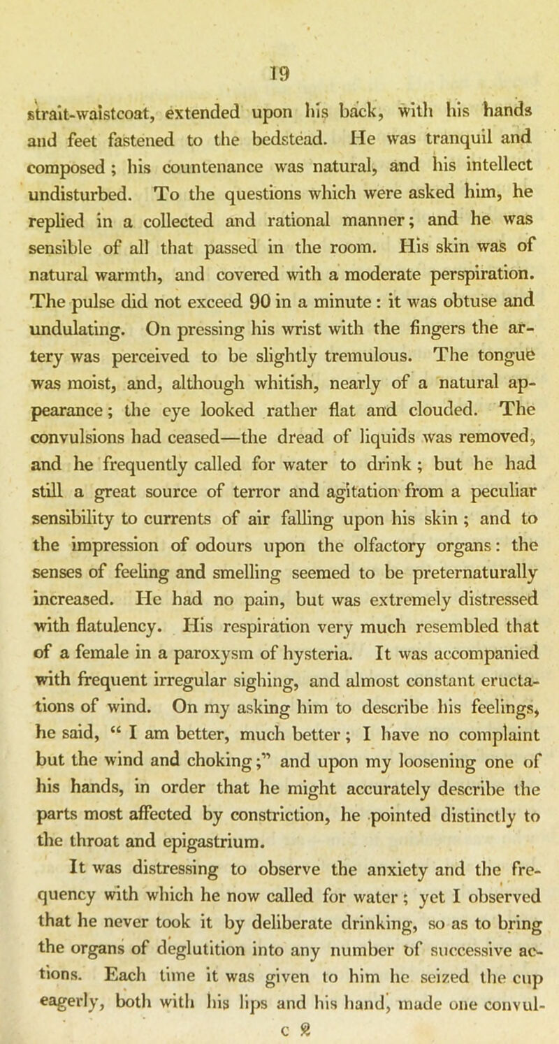 strait-waistcoat, extended upon his back, with his hands and feet fastened to the bedstead. He was tranquil and composed ; his countenance was natural, and his intellect undisturbed. To the questions which were asked him, he replied in a collected and rational manner; and he was sensible of all that passed in the room. His skin was of natural warmth, and covered with a moderate perspiration. The pulse did not exceed 90 in a minute: it was obtuse and undulating. On pressing his wrist with the fingers the ar- tery was perceived to be slightly tremulous. The tongue was moist, and, although whitish, nearly of a natural ap- pearance ; the eye looked rather flat and clouded. The convulsions had ceased—the dread of liquids was removed, and he frequently called for water to drink ; but he had still a great source of terror and agitation from a peculiar sensibility to currents of air falling upon his skin ; and to the impression of odours upon the olfactory organs: the senses of feeling and smelling seemed to be preternaturally increased. He had no pain, but was extremely distressed with flatulency. His respiration very much resembled that of a female in a paroxysm of hysteria. It was accompanied •with frequent irregular sighing, and almost constant eructa- tions of wind. On my asking him to describe his feelings, he said, “ I am better, much better; I have no complaint but the wind and chokingand upon my loosening one of his hands, in order that he might accurately describe the parts most affected by constriction, he pointed distinctly to the throat and epigastrium. It was distressing to observe the anxiety and the fre- quency with which he now called for water; yet I observed that he never took it by deliberate drinking, so as to bring the organs of deglutition into any number of successive ac- tions. Each time it was given to him he seized the cup eagerly, both with his lips and his hand, made one convul-