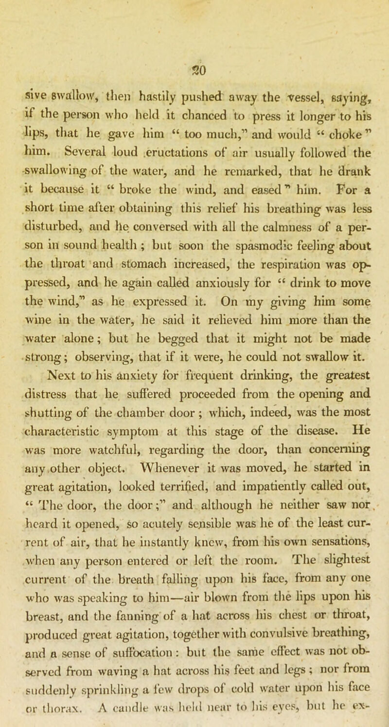 sive swallow, then hastily pushed away the vessel, saying, if the person who held it chanced to press it longer to his lips, that he gave him “ too much,” and would “ choke ” him. Several loud eructations of air usually followed the -swallowing of the water, and he remarked, that he drank it because it “ broke the wind, and eased” him. For a short time after obtaining this relief his breathing was less disturbed, and he conversed with all the calmness of a per- son in sound health ; but soon the spasmodic feeling about the throat and stomach increased, the respiration was op- pressed, and he again called anxiously for “ drink to move the wind,” as he expressed it. On my giving him some wine in the water, he said it relieved him more than the water alone; but he begged that it might not be made strong; observing, that if it were, he could not swallow it. Next to his anxiety for frequent drinking, the greatest distress that he suffered proceeded from the opening and shutting of the chamber door ; which, indeed, was the most characteristic symptom at this stage of the disease. He was more watchful, regarding the door, than concerning any other object. Whenever it was moved, he started in great agitation, looked terrified, and impatiently called out, “ The door, the doorand although he neither saw nor heard it opened, so acutely sensible was he of the least cur- rent of air, that he instantly knew, from his own sensations, when any person entered or left the room. The slightest current of the breath falling upon his face, from any one who was speaking to him—air blown from the lips upon his breast, and the fanning of a hat across his chest or throat, produced great agitation, together with convulsive breathing, and a sense of suffocation : but the same effect was not ob- served from waving a hat across his feet and legs ; nor from suddenly sprinkling a few drops of cold water upon his face or thorax. A candle was held near to his eyes, but he ex-