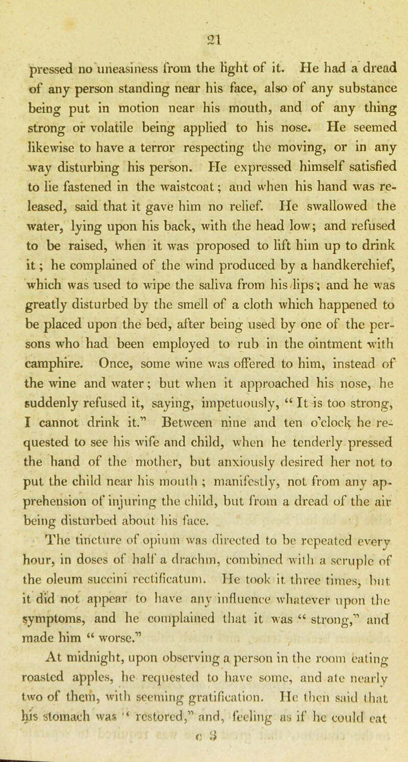 pressed no uneasiness from the light of it. He had a dread of any person standing near his face, also of any substance being put in motion near his mouth, and of any thing strong or volatile being applied to his nose. He seemed likewise to have a terror respecting the moving, or in any way disturbing his person. He expressed himself satisfied to lie fastened in the waistcoat; and when his hand was re- leased, said that it gave him no relief. He swallowed the water, lying upon his back, with the head low; and refused to be raised, when it was proposed to lift him up to drink it; he complained of the wind produced by a handkerchief, which was used to wipe the saliva from his lips ; and he was greatly disturbed by the smell of a cloth which happened to be placed upon the bed, after being used by one of the per- sons who had been employed to rub in the ointment with camphire. Once, some wine was offered to him, instead of the wine and water; but when it approached his nose, he suddenly refused it, saying, impetuously, “ It is too strong, I cannot drink it.” Between nine and ten o’clock he re- quested to see his wife and child, when he tenderly pressed the hand of the mother, but anxiously desired her not to put the child near his mouth ; manifestly, not from any ap- prehension of injuring the child, but from a dread of the air being disturbed about his face. The tincture of opium was directed to be repeated every hour, in doses of half a drachm, combined with a scruple of the oleum succini rectificatum. lie took it three times, but it did not appear to have any influence whatever upon the symptoms, and he complained that it was “ strong,” and made him “ worse.” / At midnight, upon observing a person in the room eating roasted apples, he requested to have some, and ate nearly two of them, with seeming gratification. He then said that his stomach was “ restored,” and, feeling as if he could eat o :i