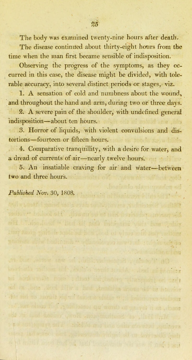 The body was examined twenty-nine hours after death. The disease continued about thirty-eight hours from the time when the man first became sensible of indisposition. Observing the progress of the symptoms, as they oc- curred in this case, the disease might be divided, with tole- rable accuracy, into several distinct periods or stages, viz. 1. A sensation of cold and numbness about the wound, and throughout the hand and arm, during two or three days. 2. A severe pain of the shoulder, with undefined general indisposition—about ten hours. 3. Horror of liquids, with violent convulsions and dis- tortions—fourteen or fifteen hours. 4. Comparative tranquillity, with a desire for water, and a dread of currents of air—nearly twelve hours. 5. An insatiable craving for air and water—between two and three hours. Published Nov. 30, 1808.