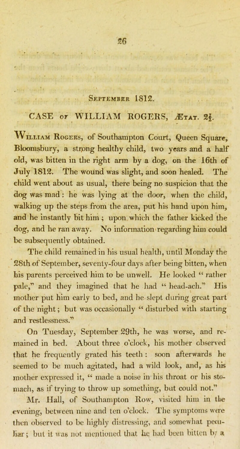 September 1812. CASE or WILLIAM ROGERS, ^tat. 2|. William Rogers, of Southampton Court, Queen Square, Bloomsbury, a strpng healthy child, two years and a half old, was bitten in the right arm by a dog, on the 16th of July 1812. The wound was slight, and soon healed. The child went about as usual, there being no suspicion that the dog was mad : he was lying at the door, when the child, walking up the steps from the area, put his hand upon him, and he instantly bit him ; upon which the father kicked the dog, and he ran away. No information regarding him could be subsequently obtained. The child remained in his usual health, until Monday the 28th of September, seventy-four days after being bitten, when bis parents perceived him to be unwell. He looked “ rather pale,” and they imagined that he had “ head-ach.” His mother put him early to bed, and he slept during great part of the night; but was occasionally “ disturbed with starting and restlessness.” On Tuesday, September 29th, he was Avorse, and re- mained in bed. About three o’clock, his mother observed that he frequently grated his teeth : soon afterwards he seemed to be much agitated, had a wild look, and, as his mother expressed it, “ made a noise in his throat or his sto- mach, as if trying to throw up something, but could not.” Mr. Hall, of Southampton Row, visited him in the evening, betAveen nine and ten o’clock. The symptoms were then observed to be highly distressing, and someAvhat pecu- liar ; but it Avas not mentioned that be had been bitten by a