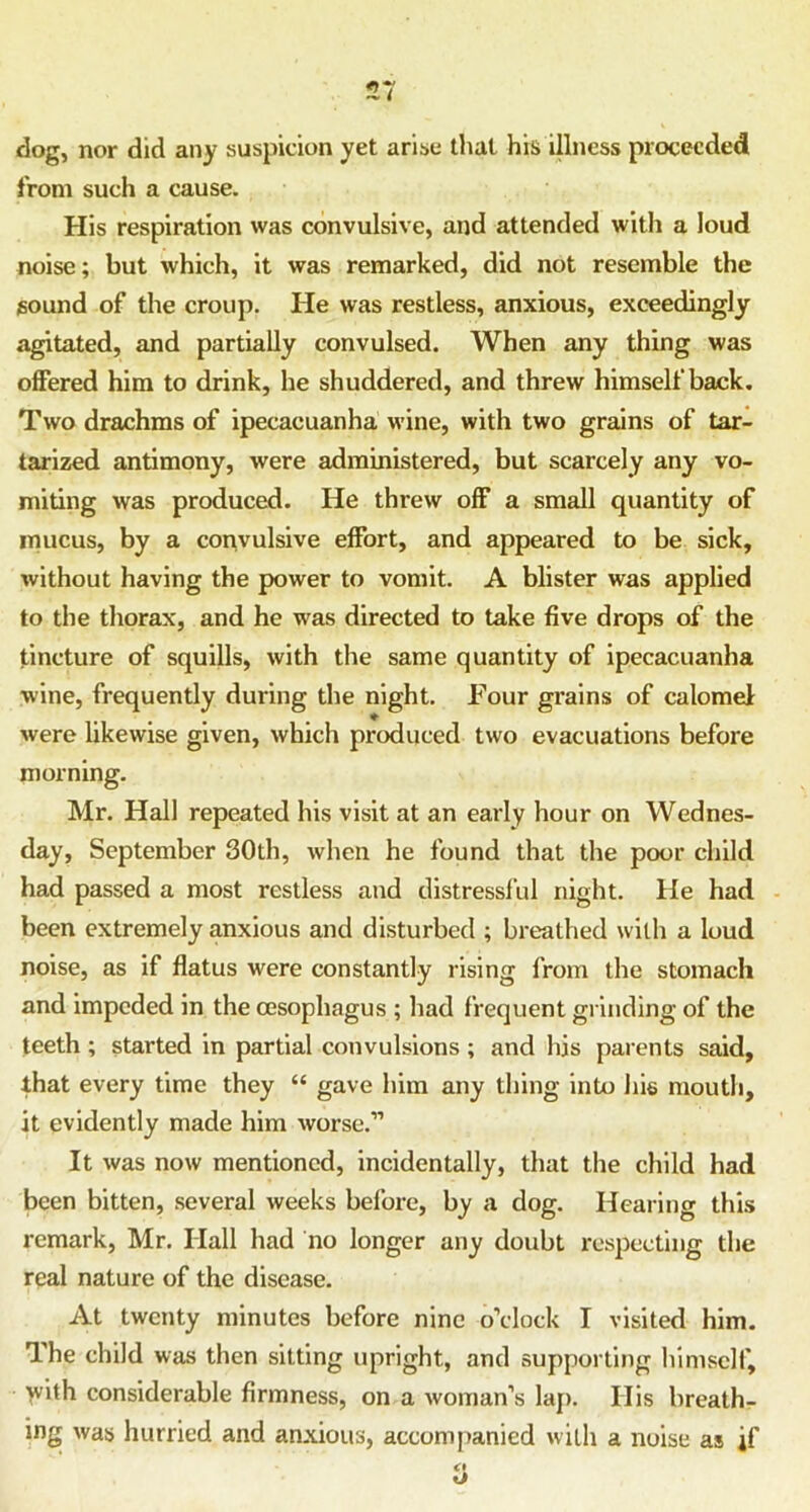 dog, nor did any suspicion yet arise that his illness proceeded from such a cause. His respiration was convulsive, and attended with a loud noise; but which, it was remarked, did not resemble the sound of the croup. He was restless, anxious, exceedingly agitated, and partially convulsed. When any thing was offered him to drink, he shuddered, and threw himself back. Two drachms of ipecacuanha wine, with two grains of tar- tarized antimony, were administered, but scarcely any vo- miting was produced. He threw off a small quantity of mucus, by a convulsive effort, and appeared to be sick, without having the power to vomit. A blister was applied to the thorax, and he was directed to take five drops of the tincture of squills, with the same quantity of ipecacuanha wine, frequently during the night. Four grains of calomel were likewise given, which produced two evacuations before morning. Mr. Hall repeated his visit at an early hour on Wednes- day, September 30th, when he found that the poor child had passed a most restless and distressful night. He had been extremely anxious and disturbed ; breathed with a loud noise, as if flatus were constantly rising from the stomach and impeded in the oesophagus ; had frequent grinding of the teeth ; started in partial convulsions ; and his parents said, that every time they “ gave him any thing into his mouth, it evidently made him worse.” It was now mentioned, incidentally, that the child had been bitten, several weeks before, by a dog. Hearing this remark, Mr. Hall had no longer any doubt respecting the real nature of the disease. At twenty minutes before nine o’clock I visited him. The child was then sitting upright, and supporting himself, >vith considerable firmness, on a woman’s lap. Ilis breath- ing was hurried and anxious, accompanied with a noise as jf
