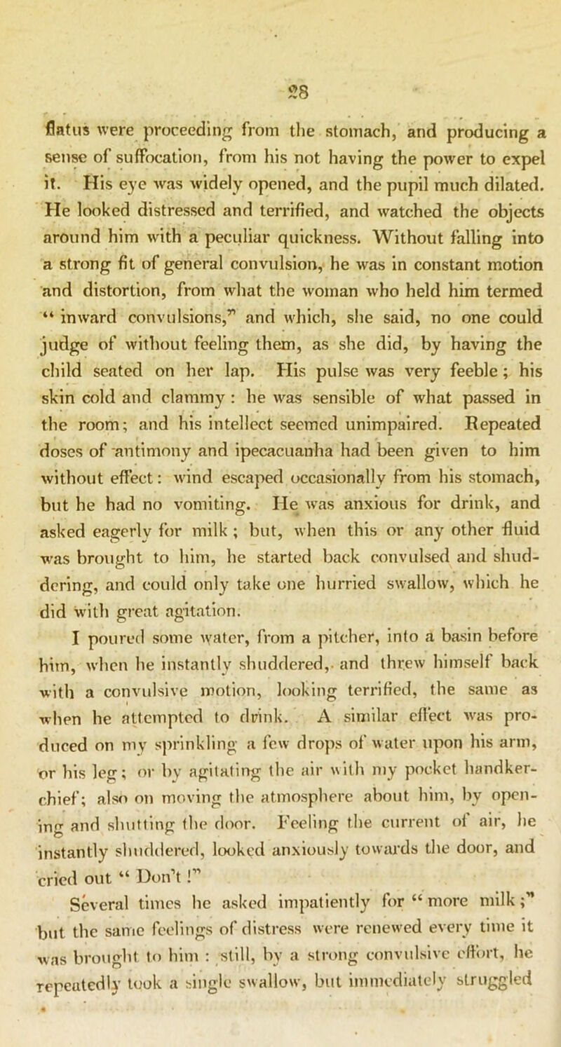 flatus were proceeding from the stomach, and producing a sense of suffocation, from his not having the power to expel it. His eye was widely opened, and the pupil much dilated. He looked distressed and terrified, and watched the objects around him with a peculiar quickness. Without falling into a strong fit of general convulsion, he was in constant motion and distortion, from what the woman who held him termed “ inward convulsions,’1 and which, she said, no one could judge of without feeling them, as she did, by having the child seated on her lap. His pulse was very feeble; his skin cold and clammy : he was sensible of what passed in the room; and his intellect seemed unimpaired. Repeated doses of antimony and ipecacuanha had been given to him without effect: wind escaped occasionally from his stomach, but he had no vomiting. He was anxious for drink, and asked eagerly for milk ; but, when this or any other fluid was brought to him, he started back convulsed and shud- dering, and could only take one hurried swallow, which he did with great agitation. I poured some water, from a pitcher, into a basin before hitn, when he instantly shuddered,- and threw himselt back with a convulsive motion, looking terrified, the same as when he attempted to drink. A similar effect was pro- duced on my sprinkling a few drops of water upon his arm, or his leg; or by agitating the air with my pocket handker- chief; also on moving the atmosphere about him, by open- ing and shut ting the door. Feeling the current of air, he instantly shuddered, looked anxiously towards the door, and cried out “ Don’t!” Several times he asked impatiently for “ more milk but the same feelings of distress were renewed every time it was brought to him : still, by a strong convulsive effort, he repeatedly took a single swallow, but immediately struggled