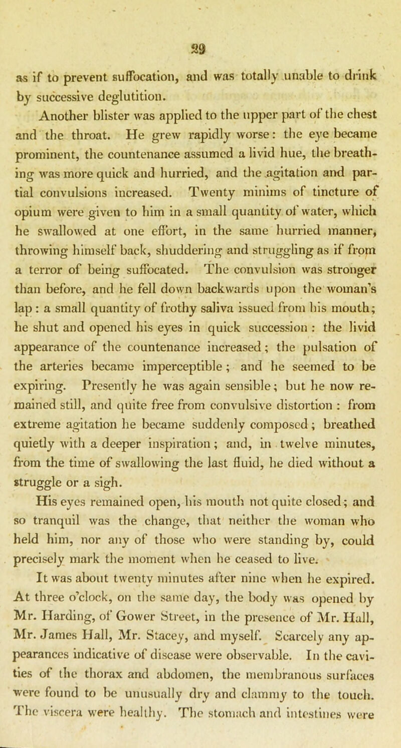 as if to prevent suffocation, and was totally unable to drink by successive deglutition. Another blister was applied to the upper part ol the chest and the throat. He grew rapidly worse: the eye became prominent, the countenance assumed a livid hue, the breath- ing was more quick and hurried, and the .agitation and par- tial convulsions increased. Twenty minims of tincture of opium were given to him in a small quantity of water, which he swallowed at one effort, in the same hurried manner, throwing himself back, shuddering and struggling as if from a terror of being suffocated. The convulsion was stronger than before, and he fell down backwards upon the woman’s lap : a small quantity of frothy saliva issued from his mouth; lie shut and opened his eyes in quick succession : the livid appearance of the countenance increased; the pulsation of the arteries became imperceptible ; and he seemed to be expiring. Presently he was again sensible; but he now re- mained still, and quite free from convulsive distortion : from extreme agitation he became suddenly composed; breathed quietly with a deeper inspiration; and, in twelve minutes, from the time of swallowing the last fluid, he died without a struggle or a sigh. His eyes remained open, his mouth not quite closed ; and so tranquil was the change, that neither the woman who held him, nor any of those who were standing by, could precisely mark the moment when he ceased to live. It was about twenty minutes after nine when he expired. At three o’clock, on the same day, the body was opened by Mr. Harding, of Gower Street, in the presence of Mr. Hall, Mr. James Hall, Mr. Stacey, and myself. Scarcely any ap- pearances indicative of disease were observable. In the cavi- ties of the thorax and abdomen, the membranous surfaces were found to be unusually dry and clammy to the touch. The viscera were healthy. The stomach and intestines were