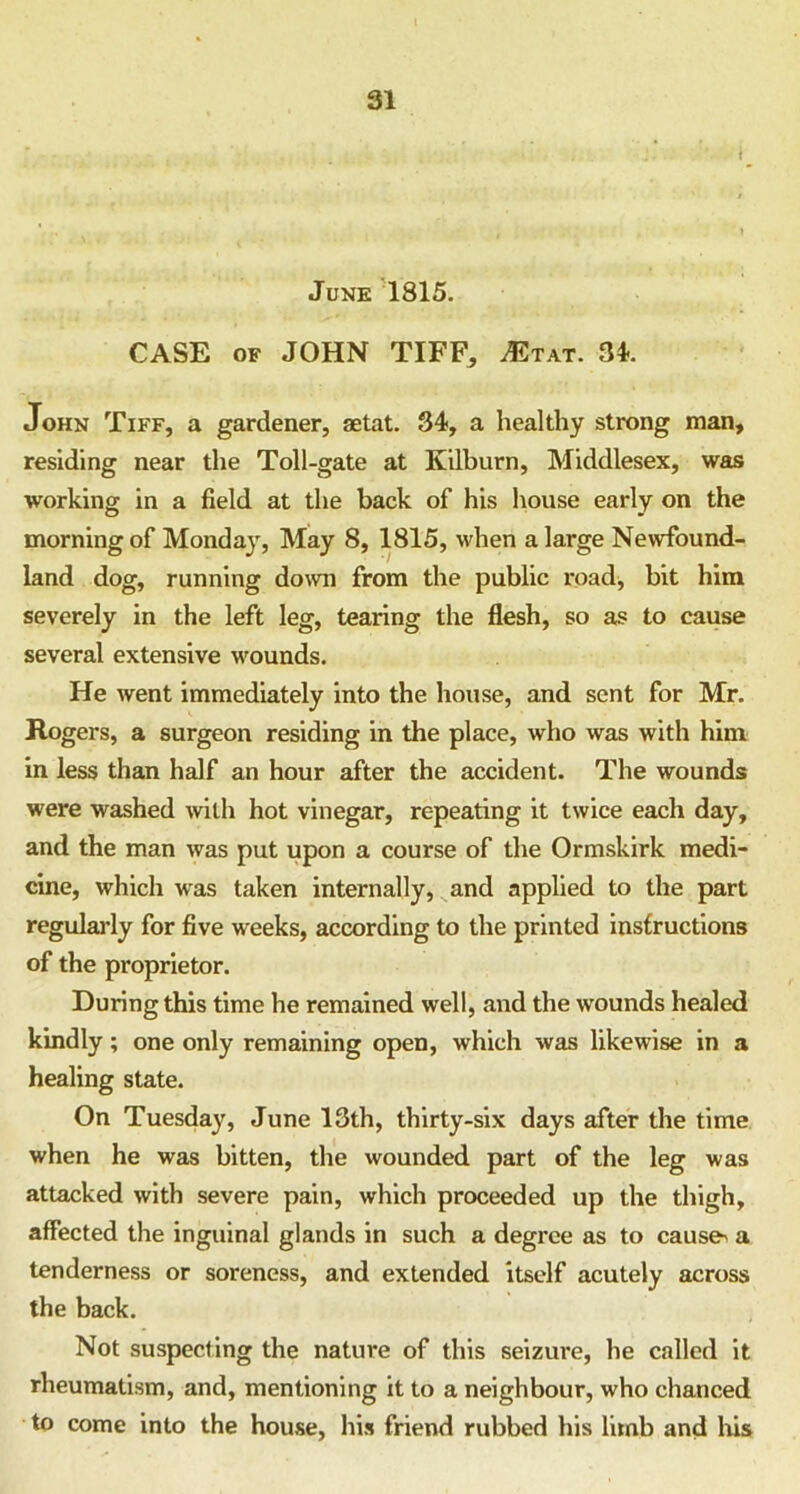 June 1815. CASE of JOHN TIFF, ^tat. 34-. John Tiff, a gardener, aetat. 34-, a healthy strong man, residing near the Toll-gate at Kilburn, Middlesex, was working in a field at the back of his house early on the morning of Monday, May 8, 1815, when a large Newfound- land dog, running down from the public road, bit him severely in the left leg, tearing the flesh, so as to cause several extensive wounds. He went immediately into the house, and sent for Mr. Rogers, a surgeon residing in the place, who was with him in less than half an hour after the accident. The wounds were washed with hot vinegar, repeating it twice each day, and the man was put upon a course of the Ormskirk medi- cine, which was taken internally, and applied to the part regularly for five weeks, according to the printed instructions of the proprietor. During this time he remained well, and the wounds healed kindly; one only remaining open, which was likewise in a healing state. On Tuesday, June 13th, thirty-six days after the time when he was bitten, the wounded part of the leg was attacked with severe pain, which proceeded up the thigh, affected the inguinal glands in such a degree as to causes a tenderness or soreness, and extended itself acutely across the back. Not suspecting the nature of this seizure, he called it rheumatism, and, mentioning it to a neighbour, who chanced to come into the house, his friend rubbed his limb and his