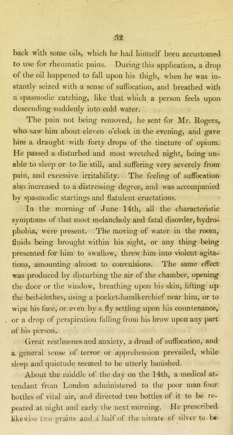 38 back with some oils, which he had himself been accustomed to use for rheumatic pains. During this application, a drop of the oil happened to fall upon his thigh, when he was in- stantly seized with a sense of suffocation, and breathed with a spasmodic catching, like that which a person feels upon descending suddenly into cold water. The pain not being removed, he sent for Mr. Rogers, who saw him about eleven o’clock in the evening, and gave him a draught with forty drops of the tincture of opium. He passed a disturbed and most wretched night, being un- able to sleep or to lie still, and suffering very severely from pain, and excessive irritability. The feeling of suffocation also increased to a distressing degree, and was accompanied by spasmodic startings and flatulent eructations. In the morning of June 14th, all the characteristic symptoms of that most melancholy and fatal disorder, hydro- phobia, were present. The moving of water in the room, fluids being brought within his sight, or any thing being presented for him to swallow, threw him into violent agita- tions, amounting almost to convulsions. The same effect was produced by disturbing the air of the chamber, opening the door or the window, breathing upon his skin, lifting up die bed-clothes; using a pocket-handkerchief near him, or to wipe his face, or even by a fly settling upon his countenance, or a drop of perspiration falling from his brow upon any part of his person. Great restlessnes and anxiety, a dread of suffocation, and a general sense of terror or apprehension prevailed, while sleep and quietude seemed to be utterly banished. About the middle of the day on the 14th, a medical at- tendant from London administered to the poor man four bottles of vital air, and directed two bottles of it to be re- peated at night and early the next morning. He prescribed likewise two grains and .'i half of the nitrate of silver to be