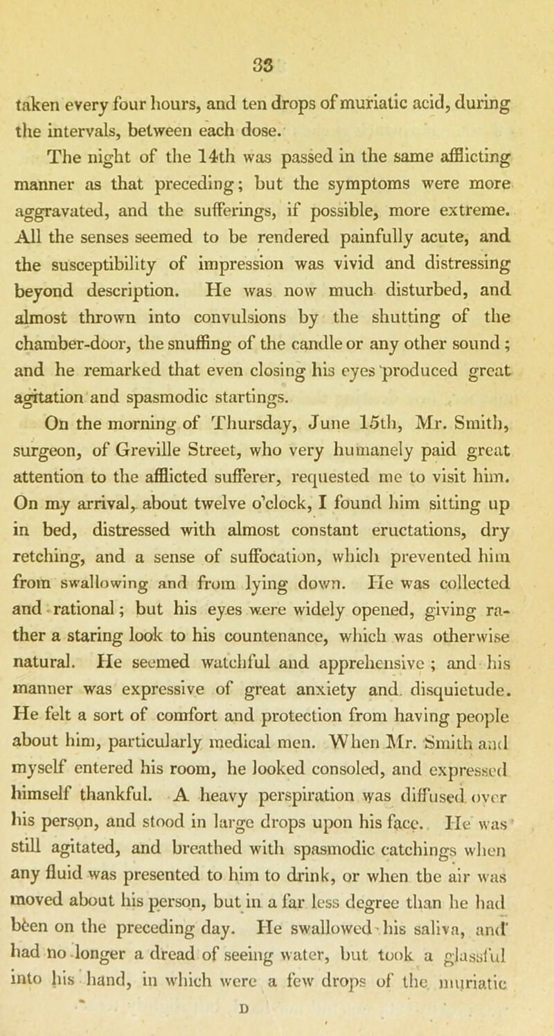 taken every four hours, and ten drops of muriatic acid, during the intervals, between each dose. The night of the 14th was passed in the same afflicting manner as that preceding; but the symptoms were more aggravated, and the sufferings, if possible, more extreme. All the senses seemed to be rendered painfully acute, and the susceptibility of impression was vivid and distressing beyond description. He was now much disturbed, and almost thrown into convulsions by the shutting of the chamber-door, the snuffing of the candle or any other sound ; and he remarked that even closing his eyes produced great agitation and spasmodic startings. On the morning of Thursday, June 15th, Mr. Smith, surgeon, of Greville Street, who very humanely paid great attention to the afflicted sufferer, requested me to visit him. On my arrival, about twelve o’clock, I found him sitting up in bed, distressed with almost constant eructations, dry retching, and a sense of suffocation, which prevented him from swallowing and from lying down. He was collected and rational; but his eyes were widely opened, giving ra- ther a staring look to his countenance, which was otherwise natural. He seemed watchful and apprehensive ; and his manner was expressive of great anxiety and. disquietude. He felt a sort of comfort and protection from having people about him, particularly medical men. When Mr. Smith and myself entered his room, he looked consoled, and expressed himself thankful. A heavy perspiration was diffused over his person, and stood in large drops upon his face. He was still agitated, and breathed with spasmodic catchings when any fluid was presented to him to drink, or when the air was moved about his person, but in a far less degree than he had bfeen on the preceding day. He swallowed'his saliva, and' had no longer a dread of seeing water, but took a glassful into his hand, in which were a few drops of the muriatic D