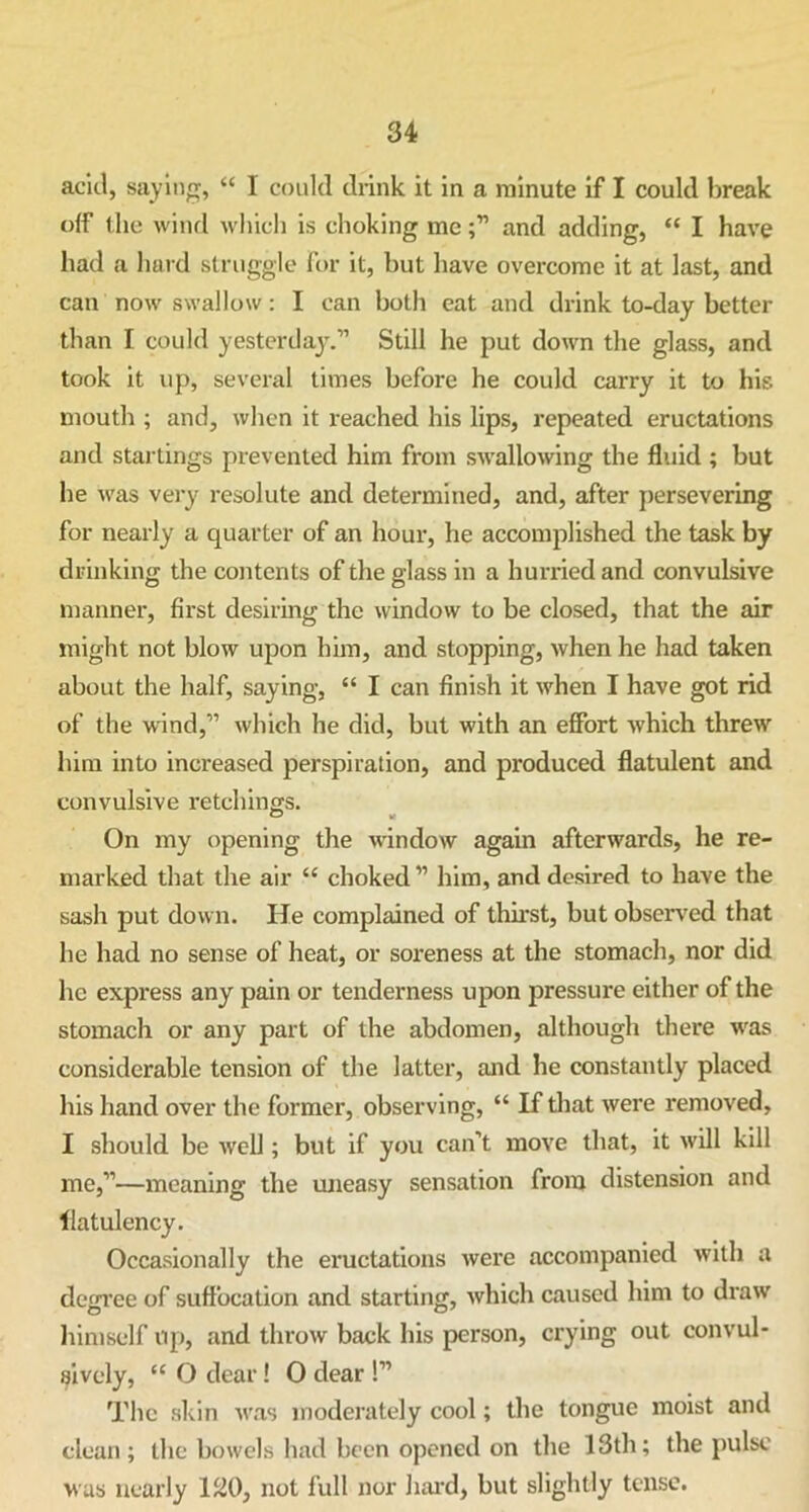 acid, saying, “ I could drink it in a minute if I could break off the wind which is choking meand adding, “ I have had a hard struggle for it, but have overcome it at last, and can now swallow: I can both eat and drink to-day better than I could yesterday.” Still he put down the glass, and took it up, several times before he could carry it to his mouth ; and, when it reached his lips, repeated eructations and startings prevented him from swallowing the fluid ; but he was very resolute and determined, and, after persevering for nearly a quarter of an hour, he accomplished the task by drinking the contents of the glass in a hurried and convulsive manner, first desiring the window to be closed, that the air might not blow upon him, and stopping, when he had taken about the half, saying, “ I can finish it when I have got rid of the wind,” which he did, but with an effort which threw him into increased perspiration, and produced flatulent and convulsive retchings. On my opening the window again afterwards, he re- marked that the air “ choked” him, and desired to have the sash put down. He complained of thirst, but observed that he had no sense of heat, or soreness at the stomach, nor did he express any pain or tenderness upon pressure either of the stomach or any part of the abdomen, although there was considerable tension of the latter, and he constantly placed his hand over the former, observing, “ If that were removed, I should be well; but if you can’t move that, it will kill me,”—meaning the uneasy sensation from distension and flatulency. Occasionally the eructations were accompanied with a degree of suffocation and starting, which caused him to draw himself up, and throw back his person, crying out convul- sively, <c O dear! O dear !” The skin was moderately cool; the tongue moist and clean ; the bowels had been opened on the 13th; the pulse was nearly 130, not full nor hard, but slightly tense.