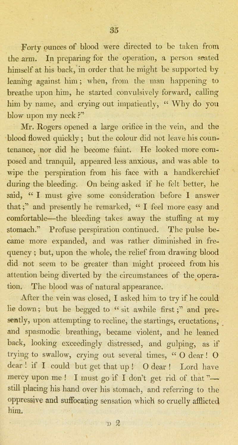 I 35 Forty ounces of blood were directed to be taken from the arm. In preparing for the operation, a person seated himself at his back, in order that he might be supported by leaning against him; when, from the man happening to breathe upon him, he started convulsively forward, calling him by name, and crying out impatiently, “ Why do you blow upon my neck ?” Mr. Rogers opened a large orifice in the vein, and the blood flowed quickly; but the colour did not leave bis coun- tenance, nor did he become faint. He looked more com- posed and tranquil, appeared less anxious, and was able to wipe the perspiration from his face with a handkerchief during the bleeding. On being asked if he felt better, he said, “ I must give some consideration before I answer thatand presently he remarked, “ I feel more easy and comfortable—the bleeding takes away the stuffing at my stomach.” Profuse perspiration continued. The pulse be- came more expanded, and was rather diminished in fre- quency ; but, upon the whole, the relief from drawing blood did not seem to be greater than might proceed from his attention being diverted by the circumstances of the opera- tion. The blood was of natural appearance. After the vein was closed, I asked him to try if he could lie down; but he begged to “ sit awhile firstand pre- sently, upon attempting to recline, the startings, eructations, and spasmodic breathing, became violent, and he leaned back, looking exceedingly distressed, and gulping, as if trying to swallow, crying out several times, “ O dear! O dear 1 if I could but get that up ! O dear ! Lord have mercy upon me ! I must go if I don’t get rid of that”— still placing his hand over his stomach, and referring to the oppressive and suffocating sensation which so cruelly afflictecl him.