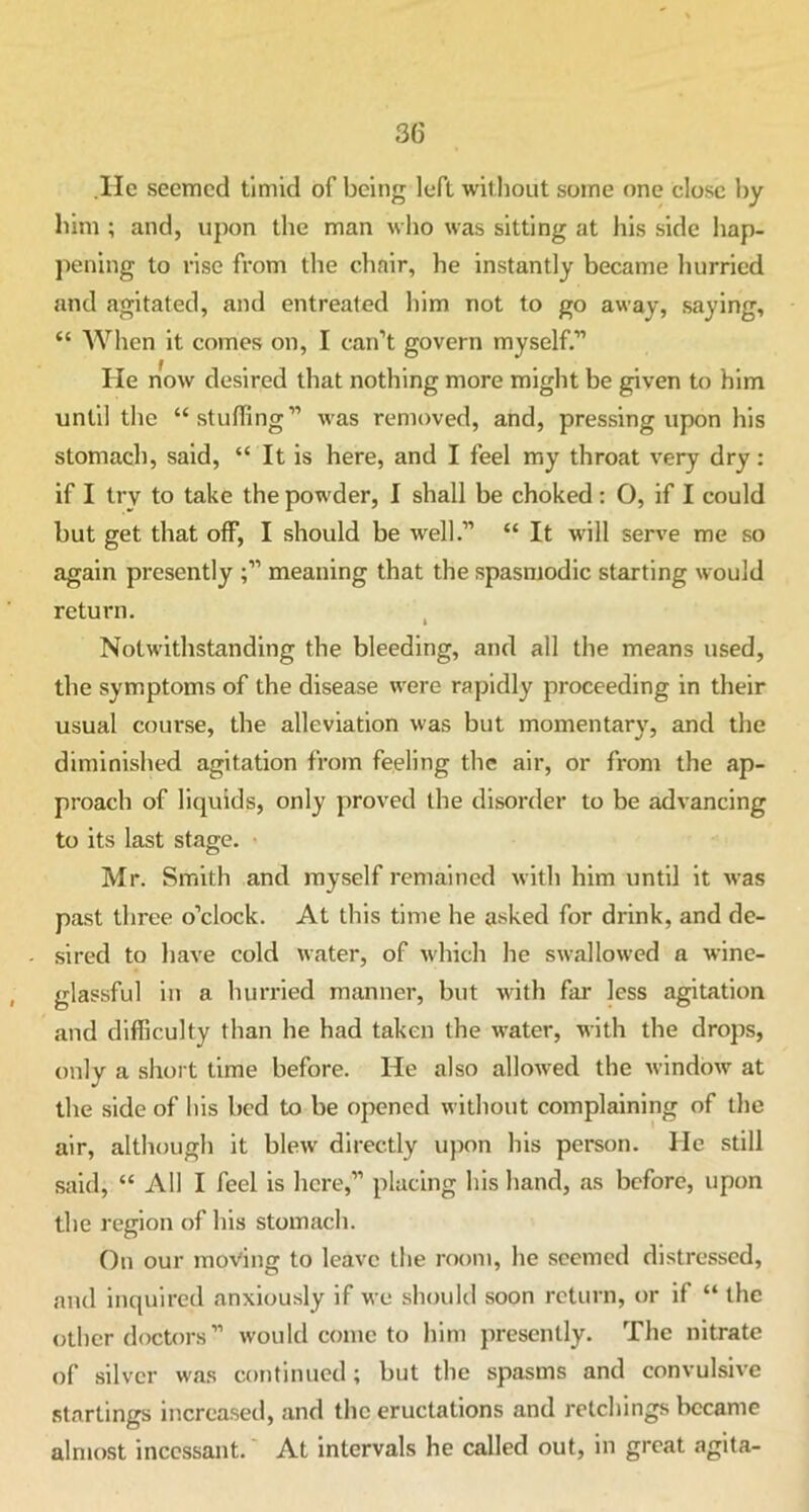 .He seemed timid of being left without some one close by him ; and, upon the man who was sitting at his side hap- pening to rise from the chair, he instantly became hurried and agitated, and entreated him not to go away, saying, “ When it comes on, I can’t govern myself.” He now desired that nothing more might be given to him until the “stuffing” was removed, and, pressing upon his stomach, said, “ It is here, and I feel my throat very dry: if I try to take the powder, I shall be choked: O, if I could but get that off, I should be well.” “ It will serve me so again presently ;” meaning that the spasmodic starting would return. Notwithstanding the bleeding, and all the means used, the symptoms of the disease were rapidly proceeding in their usual course, the alleviation was but momentary, and the diminished agitation from feeling the air, or from the ap- proach of liquids, only proved the disorder to be advancing to its last stage. Mr. Smith and myself remained with him until it was past three o’clock. At this time he asked for drink, and de- sired to have cold water, of which he swallowed a wine- glassful in a hurried manner, but with far less agitation and difficulty than he had taken the water, with the drops, only a short time before. He also allowed the window at the side of his bed to be opened without complaining of the air, although it blew directly upon his person. He still said, “ All I feel is here,” placing his hand, as before, upon the region of his stomach. On our moving to leave the room, he seemed distressed, and inquired anxiously if we should soon return, or if “ the other doctors’’ would conic to him presently. The nitrate of silver was continued; but the spasms and convulsive startings increased, and the eructations and retchings became almost incessant. At intervals he called out, in great agita-