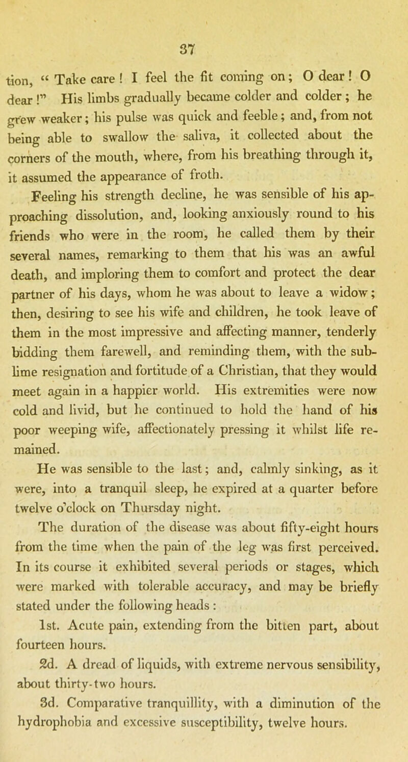 tion, “ Take care ! I feel the fit coming on; O dear! O dear !” His limbs gradually became colder and colder ; he grew weaker; his pulse was quick and feeble j and , from not being able to swallow the saliva, it collected about the corners of the mouth, where, from his breathing through it, it assumed the appearance of froth. Feeling his strength decline, he was sensible of his ap- proaching dissolution, and, looking anxiously round to his friends who were in the room, he called them by their several names, remarking to them that his was an awful death, and imploring them to comfort and protect the dear partner of his days, whom he was about to leave a widow; then, desiring to see his wife and children, he took leave of them in the most impressive and affecting manner, tenderly bidding them farewell, and reminding them, with the sub- lime resignation and fortitude of a Christian, that they would meet again in a happier world. His extremities were now cold and livid, but he continued to hold the hand of his poor weeping wife, affectionately pressing it whilst life re- mained. He was sensible to the last; and, calmly sinking, as it were, into a tranquil sleep, he expired at a quarter before twelve o’clock on Thursday night. The duration of the disease was about fifty-eight hours from the time when the pain of the leg was first perceived. In its course it exhibited several periods or stages, which were marked with tolerable accuracy, and may be briefly stated under the following heads : 1st. Acute pain, extending from the bitten part, about fourteen hours. 2d. A dread of liquids, with extreme nervous sensibility, about thirty-two hours. 3d. Comparative tranquillity, w-ith a diminution of the hydrophobia and excessive susceptibility, twelve hours.