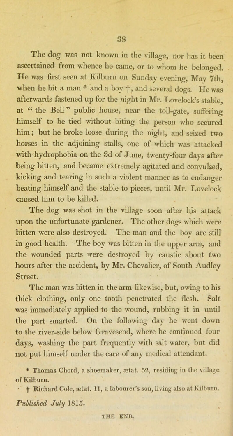 The dog was not known in the village, nor has it been ascertained from whence ho came, or to whom he belonged. He was first seen at Kilburn on Sunday evening. May 7th, when he bit a man * and a boy f, and several dogs. He was afterwards fastened up for the night in Mr. Lovelock’s stable, at “ the Bell ” public house, near the toll-gate, suffering himself to be tied without biting the person who secured him; but he broke loose during the night, and seized two horses in the adjoining stalls, one of which was attacked with hydrophobia on the 3d of June, twenty-four days after being bitten, and became extremely agitated and convulsed, kicking and tearing in such a violent manner as to endanger beating himself and the stable to pieces, until Mr. Lovelock caused him to be killed. The dog was shot in the village soon after his attack upon the unfortunate gardener. The other dogs which were bitten were also destroyed. The man and the boy are still in good health. The boy was bitten in the upper arm, and the wounded parts were destroyed by caustic about two hours after the accident, by Mr. Chevalier, of South Audley Street. The man was bitten in the arm likewise, but, owing to his thick clothing, only one tooth penetrated the flesh. Salt was immediately applied to the wound, rubbing it in until the part smarted. On the following day he went down to the river-side below Gravesend, where he continued four days, washing the part frequently with salt water, but did not put himself under the care of any medical attendant. * Thomas Chord, a shoemaker, actat. 52, residing in the village of Kilburn. • + Richard Cole, aetat. U, a labourer’s sou, living also at Kilburu. Published July 1815. THE END.