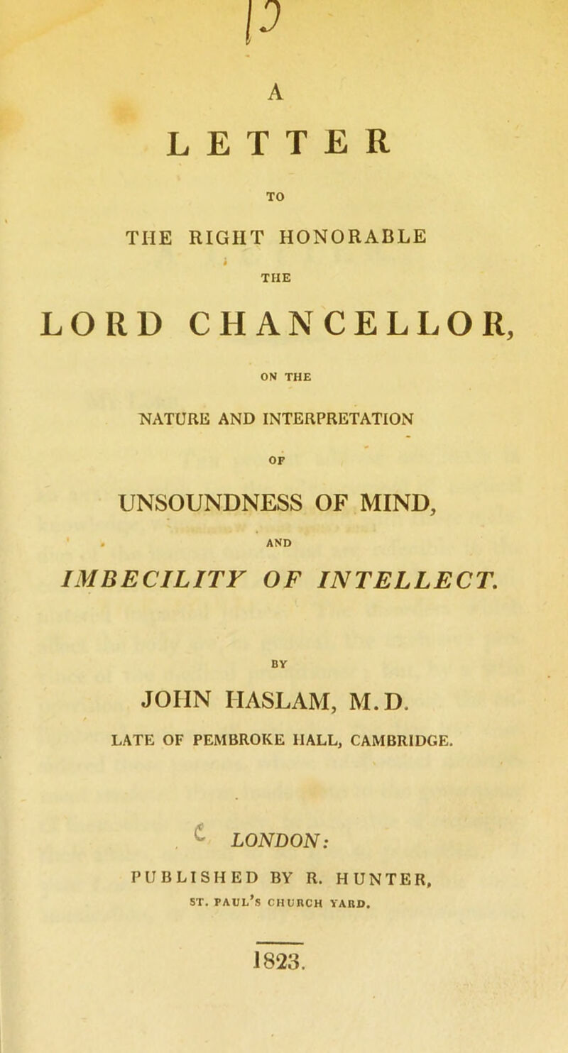 p A LETTER THE RIGHT HONORABLE i THE LORD CHANCELLOR, ON THE NATURE AND INTERPRETATION OF UNSOUNDNESS OF MIND, . AND IMBECILITY OF INTELLECT. BY JOHN HASLAM, M.D. LATE OF PEMBROKE HALL, CAMBRIDGE. LONDON: PUBLISHED BY R. HUNTER, st. Paul’s church yard. J823.