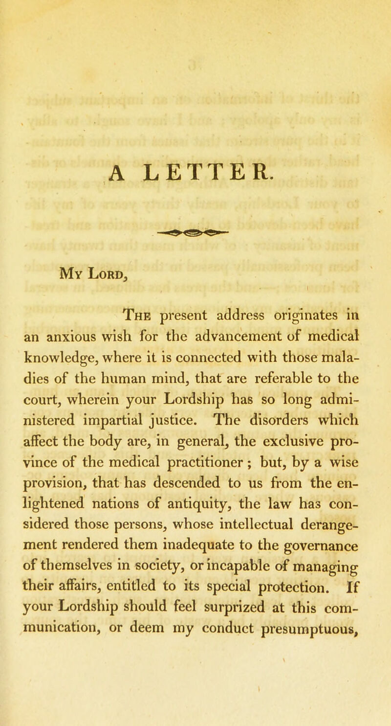 A LETTER. ■ My Lord, The present address originates in an anxious wish for the advancement of medical knowledge, where it is connected with those mala- dies of the human mind, that are referable to the court, wherein your Lordship has so long admi- nistered impartial justice. The disorders which affect the body are, in general, the exclusive pro- vince of the medical practitioner ; but, by a wise provision, that has descended to us from the en- lightened nations of antiquity, the law has con- sidered those persons, whose intellectual derange- ment rendered them inadequate to the governance of themselves in society, or incapable of managing their affairs, entitled to its special protection. If your Lordship should feel surprized at this com- munication, or deem my conduct presumptuous.