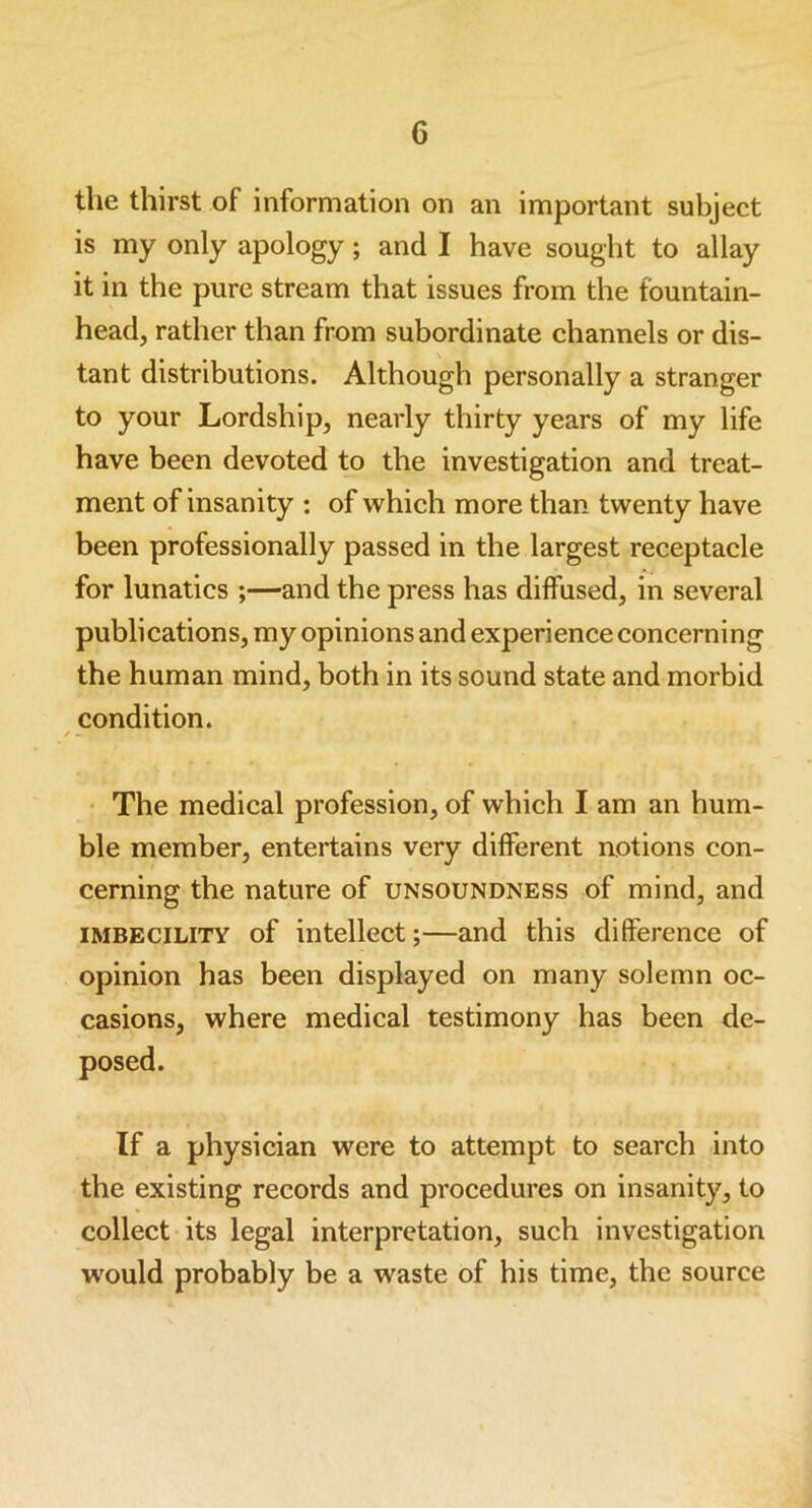 the thirst of information on an important subject is my only apology; and I have sought to allay it in the pure stream that issues from the fountain- head, rather than from subordinate channels or dis- tant distributions. Although personally a stranger to your Lordship, nearly thirty years of my life have been devoted to the investigation and treat- ment of insanity : of which more than twenty have been professionally passed in the largest receptacle for lunatics ;—and the press has diffused, in several publications, my opinions and experience concerning the human mind, both in its sound state and morbid condition. / - The medical profession, of which I am an hum- ble member, entertains very different notions con- cerning the nature of unsoundness of mind, and imbecility of intellect;—and this difference of opinion has been displayed on many solemn oc- casions, where medical testimony has been de- If a physician were to attempt to search into the existing records and procedures on insanity, to collect its legal interpretation, such investigation would probably be a waste of his time, the source